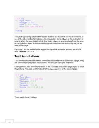 12 0 obj
<< /Type /Annot
/Subtype /Link
/Dest [2 0 R /Fit]
/Rect [195 695 248 677]
>>
endobj
The /Subtype entry tells the PDF reader that this is a hyperlink and not a comment, or
one of the other kinds of annotations. Like navigation items, /Dest is the destination to
jump to when the user clicks the link. And finally, /Rect is a rectangle defining the area
of the hyperlink. Again, links are not directly associated with the text—they are just an
area on the page.
If you don’t like the visible border around the hyperlink rectangle, you can get rid of it
with: /Border [0 0 0].

Text Annotations
Text annotations are user-defined comments associated with a location on a page. They
are commonly displayed as “sticky notes” that the user can open and close.
Like hyperlinks, text annotations reside in the /Annots array of the page object to which
they belong. First, add another object to the /Annots array of the second page:
6 0 obj
<< /Type /Page
/MediaBox [0 0 612 792]
/Resources 3 0 R
/Parent 1 0 R
/Contents [7 0 R]
/Annots [12 0 R 13 0 R]
>>
endobj

Then, create the annotation.

49

 