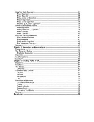 Graphics State Operators .......................................................................................... 34
The w Operator ....................................................................................................... 35
The d Operator ....................................................................................................... 35
The J, j, and M Operators ....................................................................................... 35
The cm Operator..................................................................................................... 37
The q and Q Operators ........................................................................................... 38
The RG, rg, K, and k Operators .............................................................................. 38
Path Construction Operators ...................................................................................... 39
The m Operator ...................................................................................................... 39
The l (lowercase L) Operator .................................................................................. 39
The c Operator........................................................................................................ 40
The h Operator ....................................................................................................... 40
Graphics Painting Operators ...................................................................................... 41
The S and s Operators............................................................................................ 41
The f Operator ........................................................................................................ 41
The B and b Operators ........................................................................................... 42
The * (asterisk) Operators ....................................................................................... 42
Summary ................................................................................................................... 43
Chapter 5: Navigation and Annotations .................................................................... 44
Preparations .............................................................................................................. 44
The Document Outline ............................................................................................... 45
The Initial Destination ............................................................................................. 48
Hyperlinks .................................................................................................................. 48
Text Annotations ........................................................................................................ 49
Summary ................................................................................................................... 50
Chapter 6: Creating PDFs in C# .................................................................................. 51
Disclaimer .................................................................................................................. 51
Installation.................................................................................................................. 51
The Basics ................................................................................................................. 51
Compiling................................................................................................................ 52
iTextSharp Text Objects ............................................................................................. 53
Chunks ................................................................................................................... 53
Phrases .................................................................................................................. 54
Paragraphs ............................................................................................................. 54
Lists ........................................................................................................................ 55
Formatting a Document .............................................................................................. 55
Document Dimensions ............................................................................................ 55
Colors ..................................................................................................................... 56
Selecting Fonts ....................................................................................................... 56
Custom Fonts ......................................................................................................... 57
Formatting Text Blocks ........................................................................................... 58
Summary ................................................................................................................... 59
Conclusion .................................................................................................................. 60

5

 