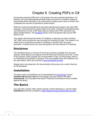 Chapter 6 Creating PDFs in C#
Dynamically generating PDFs from a C# program has many potential applications. For
example, you could automatically generate custom invoices for a company. Instead of
hand-coding all the information, you could pull the company name, price, and items from
a database and use them to generate a content stream.
While this could be accomplished by manually outputting each object in the native PDF
language, a third-party library makes things much easier. Instead of manipulating strings
and saving them to a file, a PDF library lets you interact with a PDF document in an
object-oriented fashion. The iTextSharp library is the most popular open-source PDF
library for C#.
This chapter will introduce the basics of iTextSharp. It assumes you have a working
.NET SDK, which provides the csc command for compiling C# code. This chapter is not
meant to be a comprehensive guide to iTextSharp or dynamic PDF document
generation. It merely serves as a quick-start guide to the core features of iTextSharp.

Disclaimer
The iTextSharp library is a C# port of the iText Java library (available from the same
website). Some features and aspects of the API were lost during the port to C#. To add
to the confusion, these changes are not documented. In fact, as of this writing, there is
no iTextSharp documentation to speak of. The only available online API reference is for
the Java version, which can be found at http://api.itextpdf.com/itext.
Despite some inconsistencies, this documentation still proves to be a useful reference
for C# developers.

Installation
The latest version of iTextSharp can be downloaded from SourceForge. Extract
itextsharp-dll-core-5.2.1.zip from the package. It should contain a file called
itextsharp.dll. Any C# projects that require iTextSharp functionality must be compiled
against this library.

The Basics
Let’s start with a simple “Hello, World” example. Add the following to a new file called
HelloWorld.cs (this file is available at https://bitbucket.org/syncfusion/pdf-succinctly).

51

 