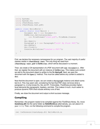 using
using
using
using

System;
System.IO;
iTextSharp.text;
iTextSharp.text.pdf;

public class HelloWorld {
public static void Main() {
Document doc = new Document();
PdfWriter.GetInstance(doc,
new FileStream("itext.pdf", FileMode.Create)
);
doc.Open();
Paragraph p = new Paragraph("Look! My First PDF!");
doc.Add(p);
doc.Close();
Console.WriteLine("Created a PDF!");
}
}

First, we declare the necessary namespaces for our program. The vast majority of useful
classes reside in iTextSharp.text. The only thing we need from
iTextSharp.text.pdf is PdfWriter, which will be discussed in a moment.
Then, we create a C# representation of a PDF document with new Document(). After
that, we register the document with an instance of PdfWriter. This makes sure content
we add to the document object is written to the file itext.pdf. Next, we open the
document with the Open() method. This must be called before any content is added to
doc.
Now that the document is open, we can create a Paragraph instance and attach some
text to it. This may seem odd, considering the fact that PDF does not know what a
paragraph is—it only knows Tj, Td, and T*. Fortunately, iTextSharp provides higherlevel elements like paragraphs, headers, and lists. This makes it much, much easier to
produce dynamic PDFs that include arbitrary runs of text.
Finally, we close the document and output a short success message.

Compiling
Remember, this program needs to be compiled against the iTextSharp library. So, move
itextsharp.dll into the same folder as HelloWorld.cs (alternatively, you can place it in
your PATH). Then, run the following command to compile the program.
csc /reference:itextsharp.dll HelloWorld.cs

52

 