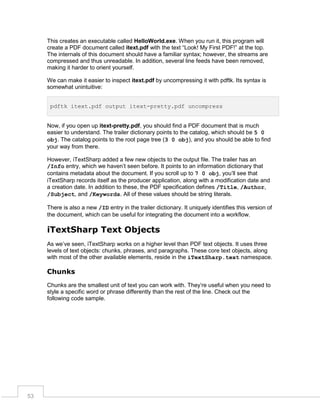 This creates an executable called HelloWorld.exe. When you run it, this program will
create a PDF document called itext.pdf with the text “Look! My First PDF!” at the top.
The internals of this document should have a familiar syntax; however, the streams are
compressed and thus unreadable. In addition, several line feeds have been removed,
making it harder to orient yourself.
We can make it easier to inspect itext.pdf by uncompressing it with pdftk. Its syntax is
somewhat unintuitive:
pdftk itext.pdf output itext-pretty.pdf uncompress

Now, if you open up itext-pretty.pdf, you should find a PDF document that is much
easier to understand. The trailer dictionary points to the catalog, which should be 5 0
obj. The catalog points to the root page tree (3 0 obj), and you should be able to find
your way from there.
However, iTextSharp added a few new objects to the output file. The trailer has an
/Info entry, which we haven’t seen before. It points to an information dictionary that
contains metadata about the document. If you scroll up to 7 0 obj, you’ll see that
iTextSharp records itself as the producer application, along with a modification date and
a creation date. In addition to these, the PDF specification defines /Title, /Author,
/Subject, and /Keywords. All of these values should be string literals.
There is also a new /ID entry in the trailer dictionary. It uniquely identifies this version of
the document, which can be useful for integrating the document into a workflow.

iTextSharp Text Objects
As we’ve seen, iTextSharp works on a higher level than PDF text objects. It uses three
levels of text objects: chunks, phrases, and paragraphs. These core text objects, along
with most of the other available elements, reside in the iTextSharp.text namespace.

Chunks
Chunks are the smallest unit of text you can work with. They’re useful when you need to
style a specific word or phrase differently than the rest of the line. Check out the
following code sample.

53

 