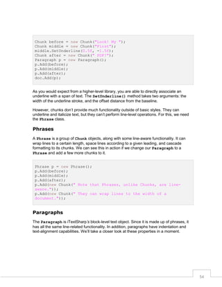 Chunk before = new Chunk("Look! My ");
Chunk middle = new Chunk("First");
middle.SetUnderline(0.5f, -1.5f);
Chunk after = new Chunk(" PDF!");
Paragraph p = new Paragraph();
p.Add(before);
p.Add(middle);
p.Add(after);
doc.Add(p);

As you would expect from a higher-level library, you are able to directly associate an
underline with a span of text. The SetUnderline() method takes two arguments: the
width of the underline stroke, and the offset distance from the baseline.
However, chunks don’t provide much functionality outside of basic styles. They can
underline and italicize text, but they can’t perform line-level operations. For this, we need
the Phrase class.

Phrases
A Phrase is a group of Chunk objects, along with some line-aware functionality. It can
wrap lines to a certain length, space lines according to a given leading, and cascade
formatting to its chunks. We can see this in action if we change our Paragraph to a
Phrase and add a few more chunks to it.
Phrase p = new Phrase();
p.Add(before);
p.Add(middle);
p.Add(after);
p.Add(new Chunk(" Note that Phrases, unlike Chunks, are lineaware."));
p.Add(new Chunk(" They can wrap lines to the width of a
document."));

Paragraphs
The Paragraph is iTextSharp’s block-level text object. Since it is made up of phrases, it
has all the same line-related functionality. In addition, paragraphs have indentation and
text-alignment capabilities. We’ll take a closer look at these properties in a moment.

54

 