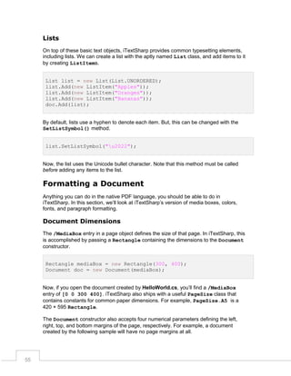 Lists
On top of these basic text objects, iTextSharp provides common typesetting elements,
including lists. We can create a list with the aptly named List class, and add items to it
by creating ListItems.
List list = new List(List.UNORDERED);
list.Add(new ListItem("Apples"));
list.Add(new ListItem("Oranges"));
list.Add(new ListItem("Bananas"));
doc.Add(list);

By default, lists use a hyphen to denote each item. But, this can be changed with the
SetListSymbol() method.
list.SetListSymbol("u2022");

Now, the list uses the Unicode bullet character. Note that this method must be called
before adding any items to the list.

Formatting a Document
Anything you can do in the native PDF language, you should be able to do in
iTextSharp. In this section, we’ll look at iTextSharp’s version of media boxes, colors,
fonts, and paragraph formatting.

Document Dimensions
The /MediaBox entry in a page object defines the size of that page. In iTextSharp, this
is accomplished by passing a Rectangle containing the dimensions to the Document
constructor.
Rectangle mediaBox = new Rectangle(300, 400);
Document doc = new Document(mediaBox);
Now, if you open the document created by HelloWorld.cs, you’ll find a /MediaBox
entry of [0 0 300 400]. iTextSharp also ships with a useful PageSize class that
contains constants for common paper dimensions. For example, PageSize.A5 is a
420 × 595 Rectangle.
The Document constructor also accepts four numerical parameters defining the left,
right, top, and bottom margins of the page, respectively. For example, a document
created by the following sample will have no page margins at all.

55

 