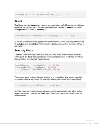 Document doc = new Document(mediaBox, 0, 0, 0, 0);

Colors
iTextSharp uses the BaseColor class to represent colors as RGB components. We can
define the background color of a page by assigning an instance of BaseColor to the
BackgroundColor field of Rectangle.
mediaBox.BackgroundColor = new BaseColor(255, 255, 240);
Of course, iTextSharp also supports other common color spaces, including: CMYKColor,
GrayColor, and SpotColor. There is even a PatternColor that can use a bitmap to
paint a fill.

Selecting Fonts
The Font class combines a font face, size, and color into a reusable style. However,
working with the Font class directly can be a bit complicated, so iTextSharp provides a
factory method for creating a Font instance.
BaseColor red = new BaseColor(255, 0, 0);
Font apple_font = FontFactory.GetFont(
FontFactory.HELVETICA_OBLIQUE, 12, red
);

This creates a red, oblique Helvetica font that is 12 points high. Now we can pass this
font instance to any text object. For example, we’ll turn the “Apple” text in our list red.
list.Add(new ListItem("Apples", apple_font));

All of the other text objects (chunks, phrases, and paragraphs) also take a font as their
second parameter. However, the List object has some unexpected behavior—all the
bullets are red.

56

 