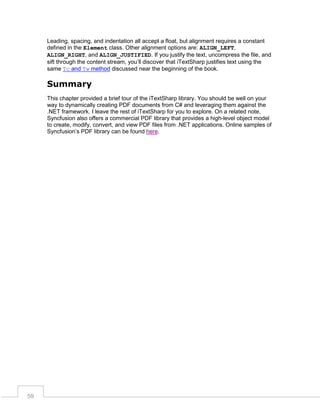 Leading, spacing, and indentation all accept a float, but alignment requires a constant
defined in the Element class. Other alignment options are: ALIGN_LEFT,
ALIGN_RIGHT, and ALIGN_JUSTIFIED. If you justify the text, uncompress the file, and
sift through the content stream, you’ll discover that iTextSharp justifies text using the
same Tc and Tw method discussed near the beginning of the book.

Summary
This chapter provided a brief tour of the iTextSharp library. You should be well on your
way to dynamically creating PDF documents from C# and leveraging them against the
.NET framework. I leave the rest of iTextSharp for you to explore. On a related note,
Syncfusion also offers a commercial PDF library that provides a high-level object model
to create, modify, convert, and view PDF files from .NET applications. Online samples of
Syncfusion’s PDF library can be found here.

59

 