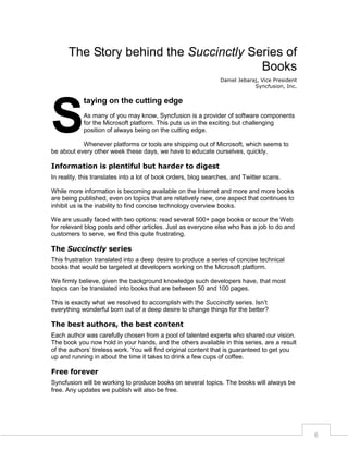 The Story behind the Succinctly Series of
Books
Daniel Jebaraj, Vice President
Syncfusion, Inc.

S

taying on the cutting edge
As many of you may know, Syncfusion is a provider of software components
for the Microsoft platform. This puts us in the exciting but challenging
position of always being on the cutting edge.

Whenever platforms or tools are shipping out of Microsoft, which seems to
be about every other week these days, we have to educate ourselves, quickly.

Information is plentiful but harder to digest
In reality, this translates into a lot of book orders, blog searches, and Twitter scans.
While more information is becoming available on the Internet and more and more books
are being published, even on topics that are relatively new, one aspect that continues to
inhibit us is the inability to find concise technology overview books.
We are usually faced with two options: read several 500+ page books or scour the Web
for relevant blog posts and other articles. Just as everyone else who has a job to do and
customers to serve, we find this quite frustrating.

The Succinctly series
This frustration translated into a deep desire to produce a series of concise technical
books that would be targeted at developers working on the Microsoft platform.
We firmly believe, given the background knowledge such developers have, that most
topics can be translated into books that are between 50 and 100 pages.
This is exactly what we resolved to accomplish with the Succinctly series. Isn’t
everything wonderful born out of a deep desire to change things for the better?

The best authors, the best content
Each author was carefully chosen from a pool of talented experts who shared our vision.
The book you now hold in your hands, and the others available in this series, are a result
of the authors’ tireless work. You will find original content that is guaranteed to get you
up and running in about the time it takes to drink a few cups of coffee.

Free forever
Syncfusion will be working to produce books on several topics. The books will always be
free. Any updates we publish will also be free.

6

 