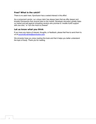Free? What is the catch?
There is no catch here. Syncfusion has a vested interest in this effort.
As a component vendor, our unique claim has always been that we offer deeper and
broader frameworks than anyone else on the market. Developer education greatly helps
us market and sell against competing vendors who promise to “enable AJAX support
with one click,” or “turn the moon to cheese!”

Let us know what you think
If you have any topics of interest, thoughts, or feedback, please feel free to send them to
us at succinctly-series@syncfusion.com.
We sincerely hope you enjoy reading this book and that it helps you better understand
the topic of study. Thank you for reading.

7

 