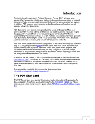 Introduction
Adobe Systems Incorporated’s Portable Document Format (PDF) is the de facto
standard for the accurate, reliable, and platform-independent representation of a paged
document. It’s the only universally accepted file format that allows pixel-perfect layouts.
In addition, PDF supports user interaction and collaborative workflows that are not
possible with printed documents.
PDF documents have been in widespread use for years, and dozens of free and
commercial PDF readers, editors, and libraries are readily available. However, despite
this popularity, it’s still difficult to find a succinct guide to the native PDF format.
Understanding the internal workings of a PDF makes it possible to dynamically generate
PDF documents. For example, a web server can extract information from a database,
use it to customize an invoice, and serve it to the customer on the fly.
This book introduces the fundamental components of the native PDF language. With the
help of a utility program called pdftk from PDF Labs, we’ll build a PDF document from
scratch, learning how to position elements, select fonts, draw vector graphics, and
create interactive tables of contents along the way. The goal is to provide enough
information to let you start building your own documents without bogging you down with
the many complexities of the PDF file format.
In addition, the last chapter of this book provides an overview of the iTextSharp library
(http://itextpdf.com/). iTextSharp is a C# library that provides an object-oriented wrapper
for native PDF elements. Having a C# representation of a document makes it much
easier to leverage existing .NET components and streamline the creation of dynamic
PDF files.
The sample files created in this book can be downloaded here:
https://bitbucket.org/syncfusion/pdf-succinctly/.

The PDF Standard
The PDF format is an open standard maintained by the International Organization for
Standardization. The official specification is defined in ISO 32000-1:2008, but Adobe
also provides a free, comprehensive guide called PDF Reference, Sixth Edition, version
1.7.

8

 