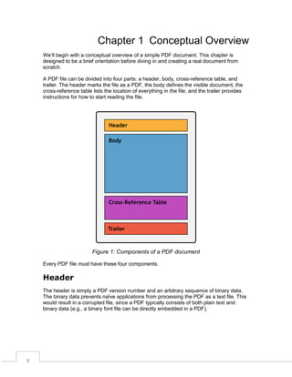 Chapter 1 Conceptual Overview
We’ll begin with a conceptual overview of a simple PDF document. This chapter is
designed to be a brief orientation before diving in and creating a real document from
scratch.
A PDF file can be divided into four parts: a header, body, cross-reference table, and
trailer. The header marks the file as a PDF, the body defines the visible document, the
cross-reference table lists the location of everything in the file, and the trailer provides
instructions for how to start reading the file.

Figure 1: Components of a PDF document
Every PDF file must have these four components.

Header
The header is simply a PDF version number and an arbitrary sequence of binary data.
The binary data prevents naïve applications from processing the PDF as a text file. This
would result in a corrupted file, since a PDF typically consists of both plain text and
binary data (e.g., a binary font file can be directly embedded in a PDF).

9

 