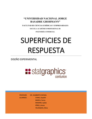 SUPERFICIES DE RESPUESTA 
DISEÑO EXPERIMENTAL 
“UNIVERSIDAD NACIONAL JORGE BASADRE GROHMANN” 
FACULTAD DE CIENCIAS JURÍDICAS Y EMPRESARIALES 
ESCUELA ACADÉMICO PROFESIONAL DE 
INGENIERÍA COMERCIAL 
PROFESOR: DR. HUMBERTO ESPADA ALUMNOS: CHINO, Daydith MARCA, Fanny MAMANI, Aydee PÉREZ, Jimmy VELASQUEZ, Alicia  