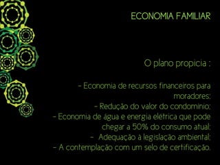 ECONOMIA FAMILIAR



                          O plano propicia :

       - Economia de recursos financeiros para
                                    moradores;
            - Redução do valor do condomínio;
- Economia de água e energia elétrica que pode
               chegar a 50% do consumo atual;
           - Adequação à legislação ambiental;
- A contemplação com um selo de certificação.
 