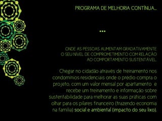 PROGRAMA DE MELHORIA CONTÍNUA...



                         ...
        ONDE AS PESSOAS AUMENTAM GRADATIVAMENTE
      O SEU NÍVEL DE COMPROMETIMENTO COM RELAÇÃO
                   AO COMPORTAMENTO SUSTENTÁVEL.

      Chegar no cidadão através de treinamento nos
  condomínios residenciais onde o prédio compra o
  projeto, com um valor mensal por apartamento e
         recebe um treinamento e informação sobre
sustentabilidade para melhorar as suas práticas com
 olhar para os pilares financeiro (trazendo economia
  na família) social e ambiental (impacto do seu lixo).
 
