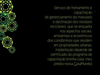 Serviço de treinamento e
                    capacitação .
de gerenciamento do manuseio
     e destinação dos resíduos
   recicláveis, que se enquadra
          nos aspectos sociais,
      ambientais e econômicos
 dos condôminos que residem
      em propriedades urbanas.
       implantação depende de
   certificado do programa de
 capacitação (minha casa, meu
      prédio nossa CasaMundo)
 