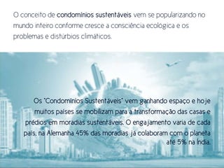 O conceito de condomínios sustentáveis vem se popularizando no
mundo inteiro conforme cresce a consciência ecológica e os
problemas e distúrbios climáticos.




       Or “Condomínior Strsensáueir” uem ganhando erpaço e hoje
       muitos países se mobilizam para a transformação das casas e
   prédios em moradias sustentáveis. O engajamento varia de cada
   país, na Alemanha 45% das moradias já colaboram com o planeta
                                                   até 5% na Índia.
 