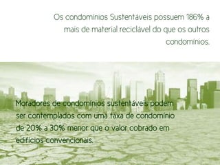 Os condomínios Sustentáveis possuem 186% a
            mais de material reciclável do que os outros
                                            condomínios.




Moradores de condomínios sustentáveis podem
ser contemplados com uma taxa de condomínio
de 20% a 30% menor que o valor cobrado em
edifícios convencionais.
 