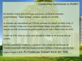 Condomínios Sustentáveis no MUNDO


Nos Estados Unidos, uma construção que possua certificação atestando
Sustentabilidade - “Gqeen Btilding” - chega a valorizar em até 20%.

As moradias são responsáveis por 27% das emissões de carbono do Reino Unido. O
plano, chamado Código para Casas Sustentáveis, integra uma política ambiciosa: a
redução em 80% da emissão de gases carbônicos em todo o Reino Unido até 2050,

A partir de 2016, todas as novas casas da Inglaterra terão de ter emissão zero de
carbono

Em Paris, metade das residências já ganharam selos verdes, de certificação de
“moqadia rtrsensáuel”. Além dor mtretr, ercolar, e pqédior comeqciair, pte uão mair

longe e chegam a 80%. As     mudanças tiveram inicio em 1996.
 