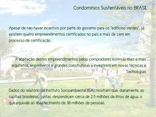 Condomínios Sustentáveis no BRASIL


Apesar de não haver incentivo por parte do governo para os "edifícios verdes", já
existem quatro empreendimentos certificados no país e mais de cem em
processo de certificação.



   A aceitação destes empreendimentos pelos compradores estimula mais e mais
 arquitetos, engenheiros e grandes construtoras a investirem em novas técnicas e
                                                                    Tecnologias



Dados do relatório do Instituto Socioambiental (ISA) mostram que, diariamente, as
capitais brasileiras, juntas, desperdiçam cerca de 2,5 milhões de litros de água, o
que equivale ao abastecimento de 38 milhões de pessoas.
 