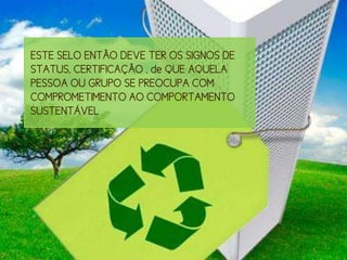 ESTE SELO ENTÃO DEVE TER OS SIGNOS DE
STATUS, CERTIFICAÇÃO , de QUE AQUELA
PESSOA OU GRUPO SE PREOCUPA COM
COMPROMETIMENTO AO COMPORTAMENTO
SUSTENTÁVEL
 
