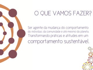 O QUE VAMOS FAZER?

Ser agente da mudança do comportamento
do indivíduo, da comunidade e até mesmo do planeta.
Transformando práticas e atitudes em um
comportamento sustentável.
 