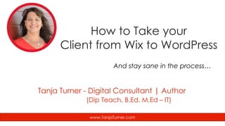 How to Take your
Client from Wix to WordPress
And stay sane in the process…
www.TanjaTurner.com
Tanja Turner - Digital Consultant | Author
(Dip Teach. B.Ed. M.Ed – IT)
 