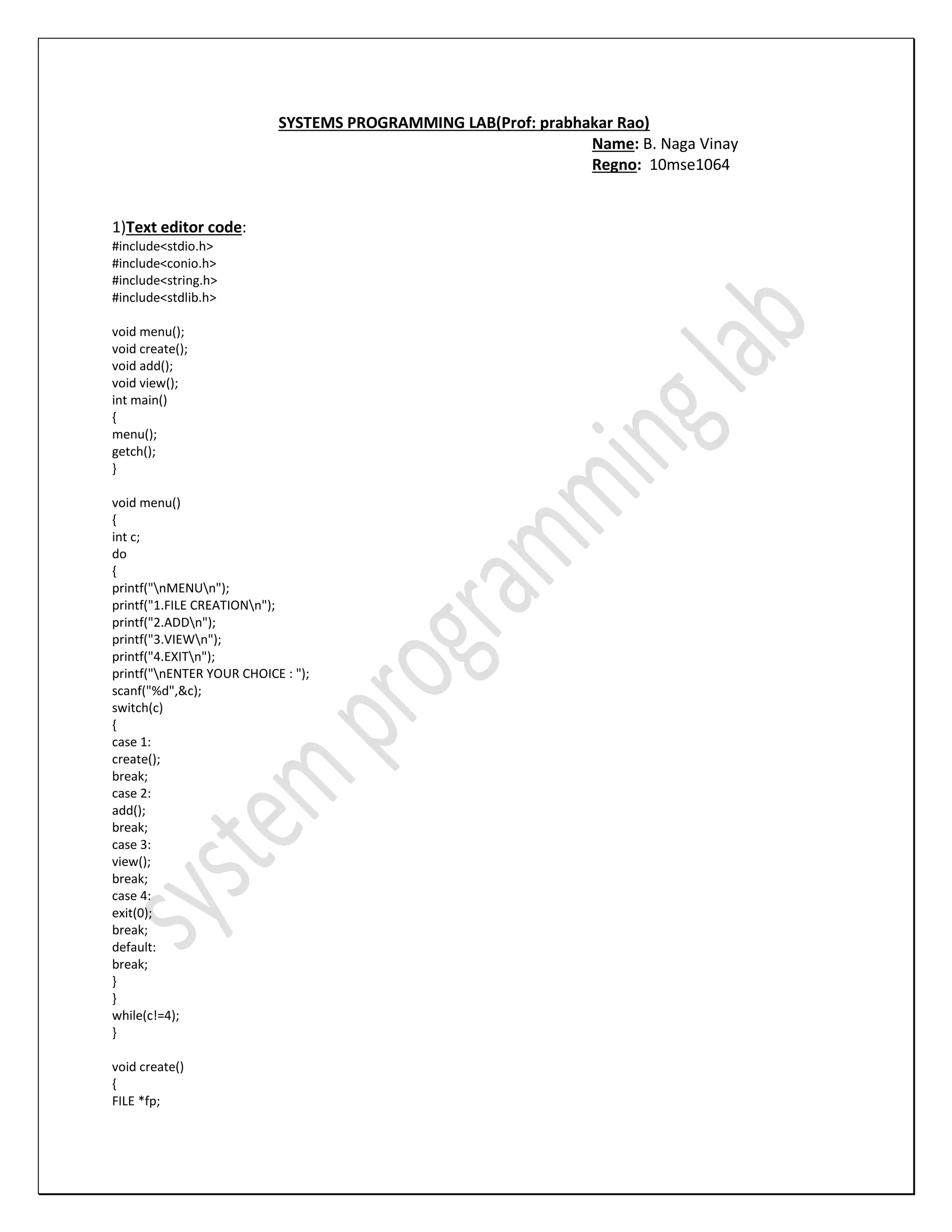 SYSTEMS PROGRAMMING LAB(Prof: prabhakar Rao) Name: B. Naga Vinay Regno: 10mse1064 1)Text editor code: #include<stdio.h> #include<conio.h> #include<string.h> #include<stdlib.h> void menu(); void create(); void add(); void view(); int main() { menu(); getch(); } void menu() { int c; do { printf("nMENUn"); printf("1.FILE CREATIONn"); printf("2.ADDn"); printf("3.VIEWn"); printf("4.EXITn"); printf("nENTER YOUR CHOICE : "); scanf("%d",&c); switch(c) { case 1: create(); break; case 2: add(); break; case 3: view(); break; case 4: exit(0); break; default: break; } } while(c!=4); } void create() { FILE *fp; 