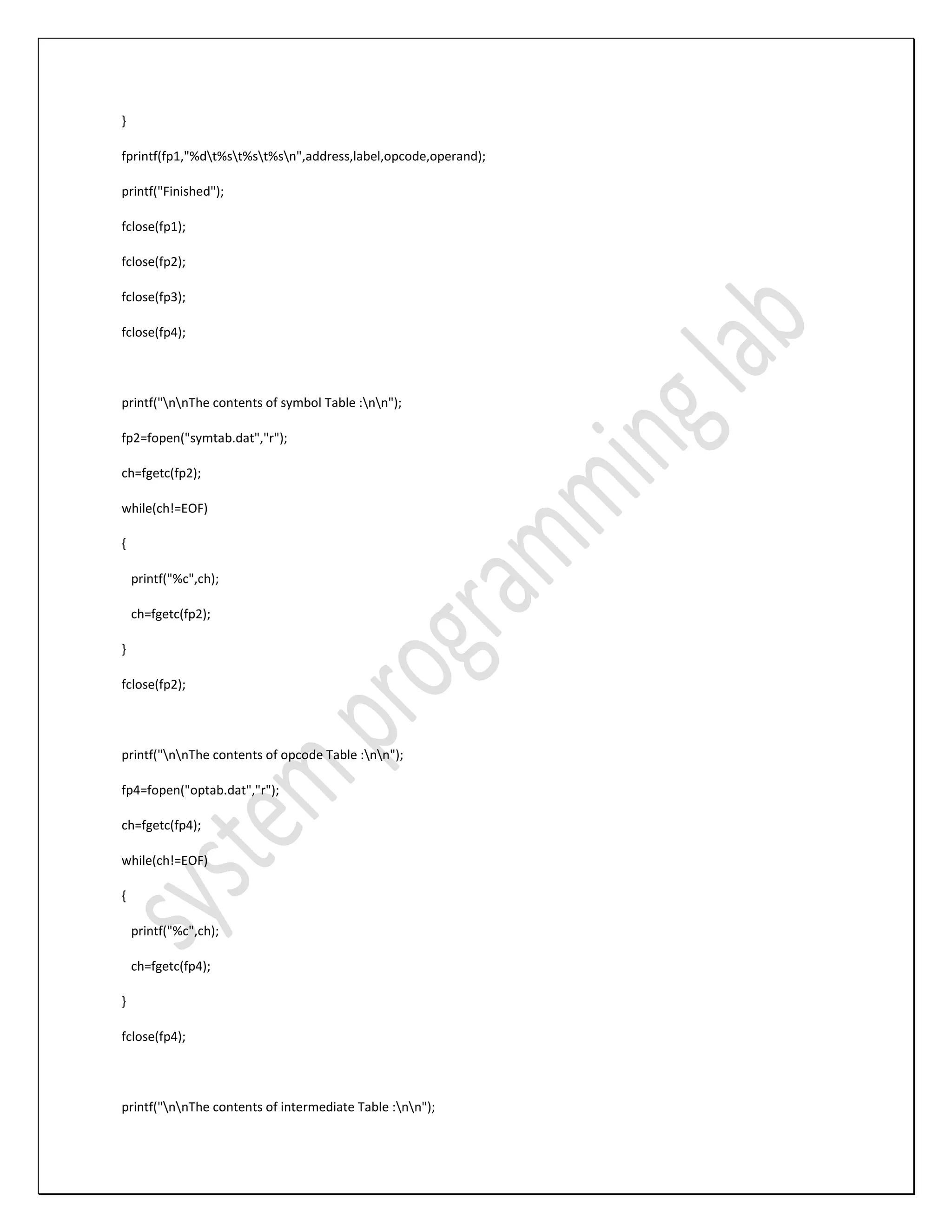 } fprintf(fp1,"%dt%st%st%sn",address,label,opcode,operand); printf("Finished"); fclose(fp1); fclose(fp2); fclose(fp3); fclose(fp4); printf("nnThe contents of symbol Table :nn"); fp2=fopen("symtab.dat","r"); ch=fgetc(fp2); while(ch!=EOF) { printf("%c",ch); ch=fgetc(fp2); } fclose(fp2); printf("nnThe contents of opcode Table :nn"); fp4=fopen("optab.dat","r"); ch=fgetc(fp4); while(ch!=EOF) { printf("%c",ch); ch=fgetc(fp4); } fclose(fp4); printf("nnThe contents of intermediate Table :nn"); 
