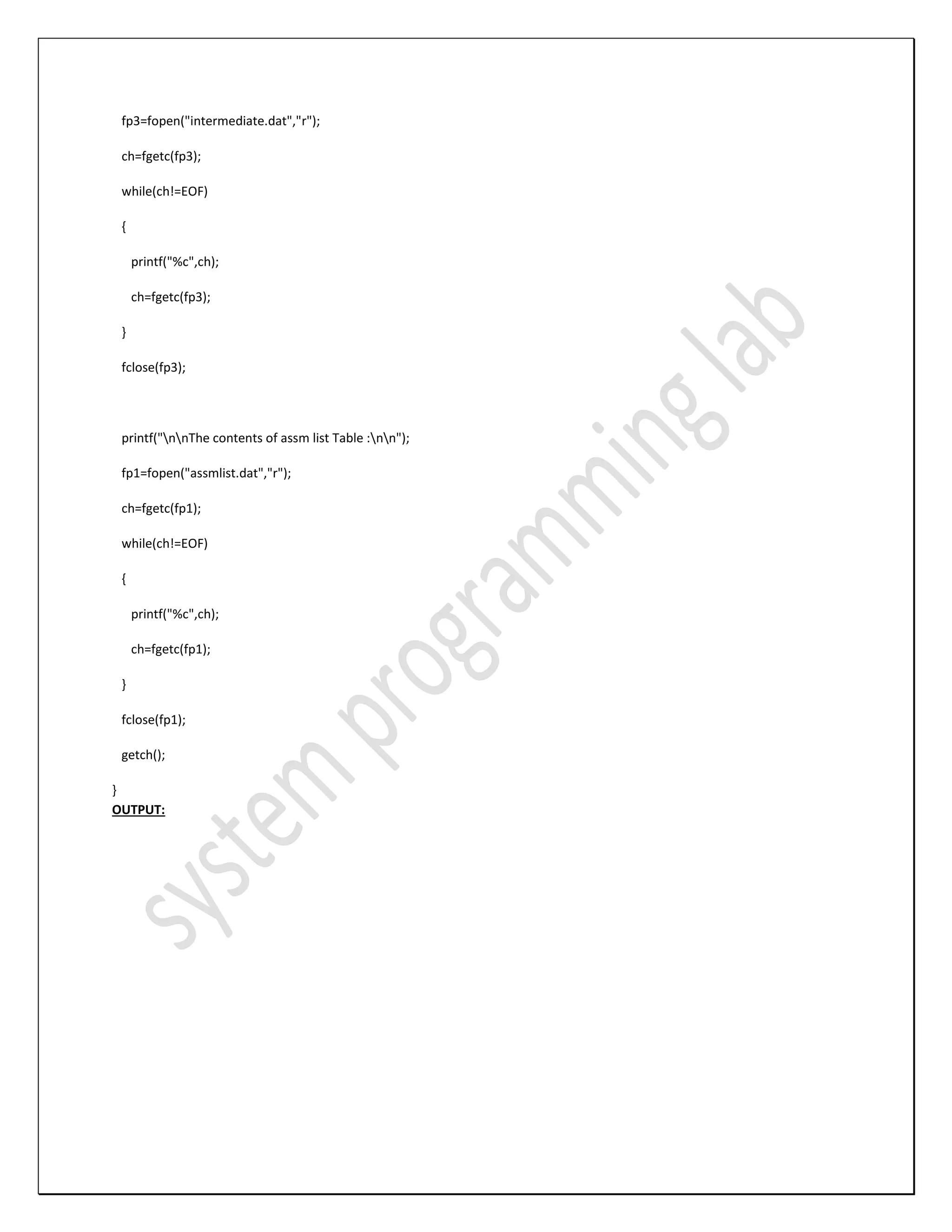 fp3=fopen("intermediate.dat","r"); ch=fgetc(fp3); while(ch!=EOF) { printf("%c",ch); ch=fgetc(fp3); } fclose(fp3); printf("nnThe contents of assm list Table :nn"); fp1=fopen("assmlist.dat","r"); ch=fgetc(fp1); while(ch!=EOF) { printf("%c",ch); ch=fgetc(fp1); } fclose(fp1); getch(); } OUTPUT: 
