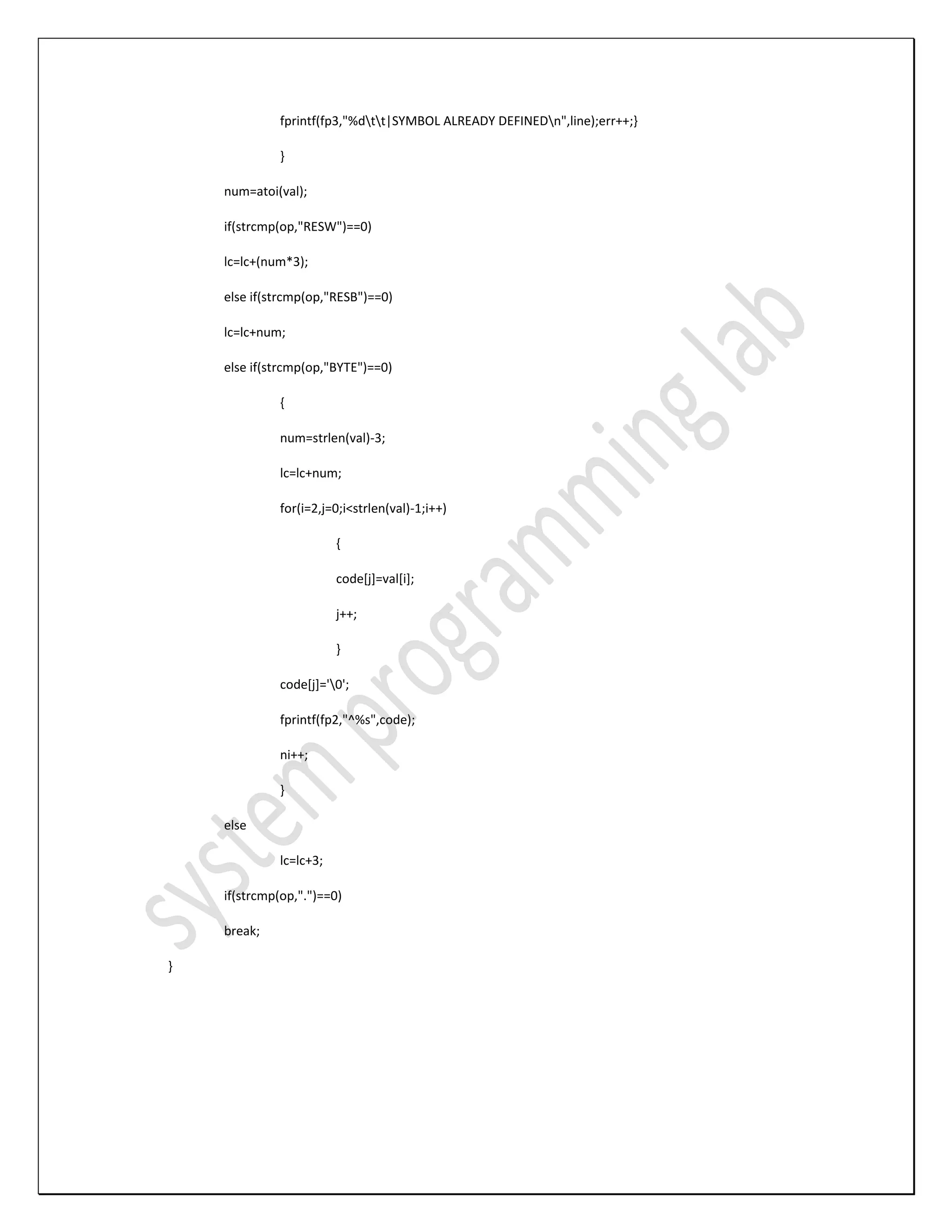 fprintf(fp3,"%dtt|SYMBOL ALREADY DEFINEDn",line);err++;} } num=atoi(val); if(strcmp(op,"RESW")==0) lc=lc+(num*3); else if(strcmp(op,"RESB")==0) lc=lc+num; else if(strcmp(op,"BYTE")==0) { num=strlen(val)-3; lc=lc+num; for(i=2,j=0;i<strlen(val)-1;i++) { code[j]=val[i]; j++; } code[j]='0'; fprintf(fp2,"^%s",code); ni++; } else lc=lc+3; if(strcmp(op,".")==0) break; } 