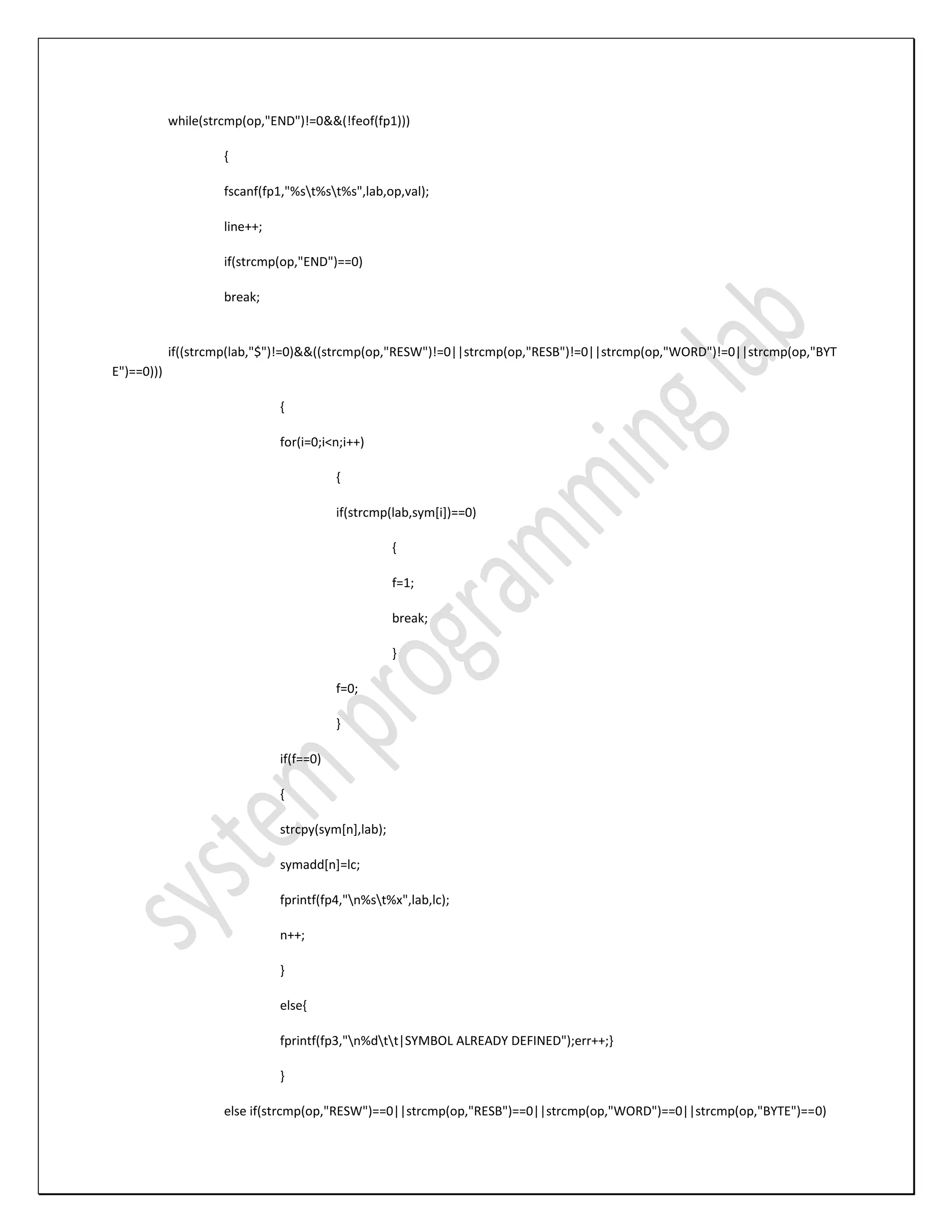 while(strcmp(op,"END")!=0&&(!feof(fp1))) { fscanf(fp1,"%st%st%s",lab,op,val); line++; if(strcmp(op,"END")==0) break; if((strcmp(lab,"$")!=0)&&((strcmp(op,"RESW")!=0||strcmp(op,"RESB")!=0||strcmp(op,"WORD")!=0||strcmp(op,"BYT E")==0))) { for(i=0;i<n;i++) { if(strcmp(lab,sym[i])==0) { f=1; break; } f=0; } if(f==0) { strcpy(sym[n],lab); symadd[n]=lc; fprintf(fp4,"n%st%x",lab,lc); n++; } else{ fprintf(fp3,"n%dtt|SYMBOL ALREADY DEFINED");err++;} } else if(strcmp(op,"RESW")==0||strcmp(op,"RESB")==0||strcmp(op,"WORD")==0||strcmp(op,"BYTE")==0) 