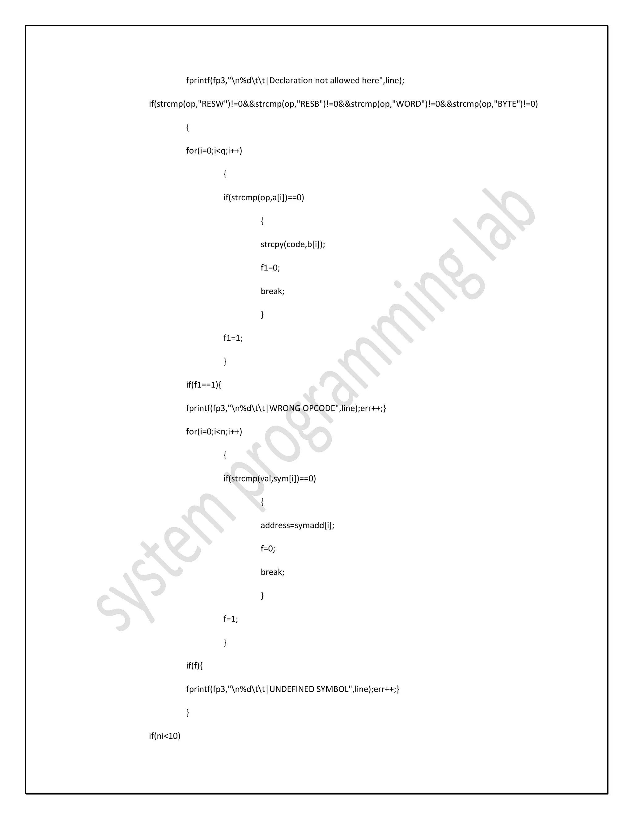 fprintf(fp3,"n%dtt|Declaration not allowed here",line); if(strcmp(op,"RESW")!=0&&strcmp(op,"RESB")!=0&&strcmp(op,"WORD")!=0&&strcmp(op,"BYTE")!=0) { for(i=0;i<q;i++) { if(strcmp(op,a[i])==0) { strcpy(code,b[i]); f1=0; break; } f1=1; } if(f1==1){ fprintf(fp3,"n%dtt|WRONG OPCODE",line);err++;} for(i=0;i<n;i++) { if(strcmp(val,sym[i])==0) { address=symadd[i]; f=0; break; } f=1; } if(f){ fprintf(fp3,"n%dtt|UNDEFINED SYMBOL",line);err++;} } if(ni<10) 