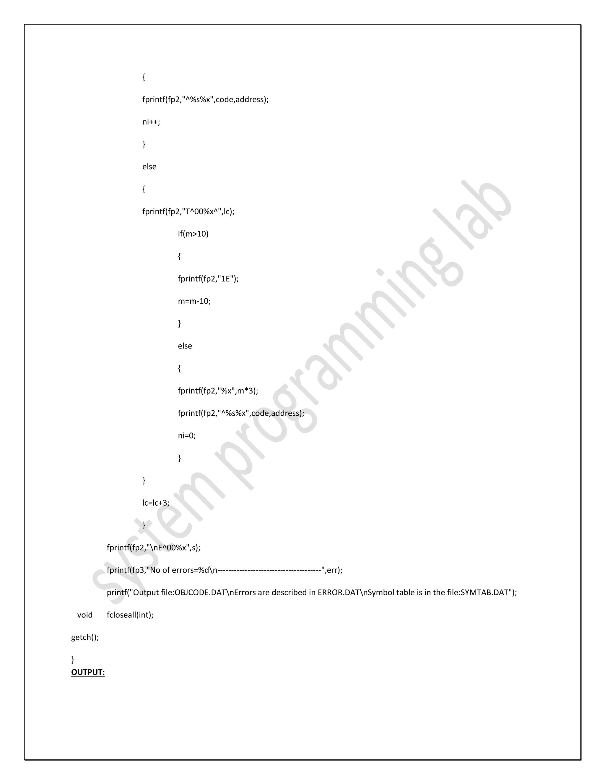 { fprintf(fp2,"^%s%x",code,address); ni++; } else { fprintf(fp2,"T^00%x^",lc); if(m>10) { fprintf(fp2,"1E"); m=m-10; } else { fprintf(fp2,"%x",m*3); fprintf(fp2,"^%s%x",code,address); ni=0; } } lc=lc+3; } fprintf(fp2,"nE^00%x",s); fprintf(fp3,"No of errors=%dn--------------------------------------",err); printf("Output file:OBJCODE.DATnErrors are described in ERROR.DATnSymbol table is in the file:SYMTAB.DAT"); void fcloseall(int); getch(); } OUTPUT: 