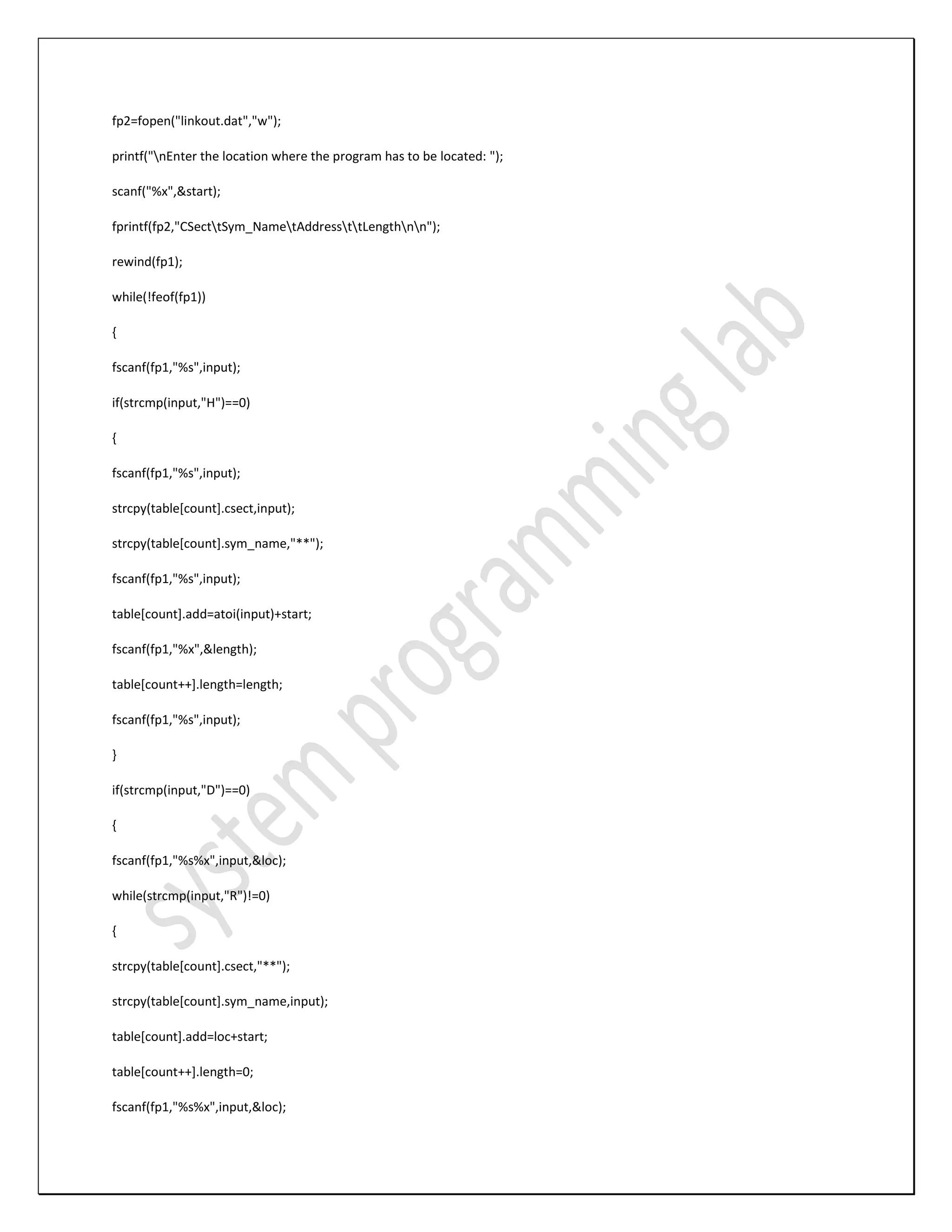 fp2=fopen("linkout.dat","w"); printf("nEnter the location where the program has to be located: "); scanf("%x",&start); fprintf(fp2,"CSecttSym_NametAddressttLengthnn"); rewind(fp1); while(!feof(fp1)) { fscanf(fp1,"%s",input); if(strcmp(input,"H")==0) { fscanf(fp1,"%s",input); strcpy(table[count].csect,input); strcpy(table[count].sym_name,"**"); fscanf(fp1,"%s",input); table[count].add=atoi(input)+start; fscanf(fp1,"%x",&length); table[count++].length=length; fscanf(fp1,"%s",input); } if(strcmp(input,"D")==0) { fscanf(fp1,"%s%x",input,&loc); while(strcmp(input,"R")!=0) { strcpy(table[count].csect,"**"); strcpy(table[count].sym_name,input); table[count].add=loc+start; table[count++].length=0; fscanf(fp1,"%s%x",input,&loc); 