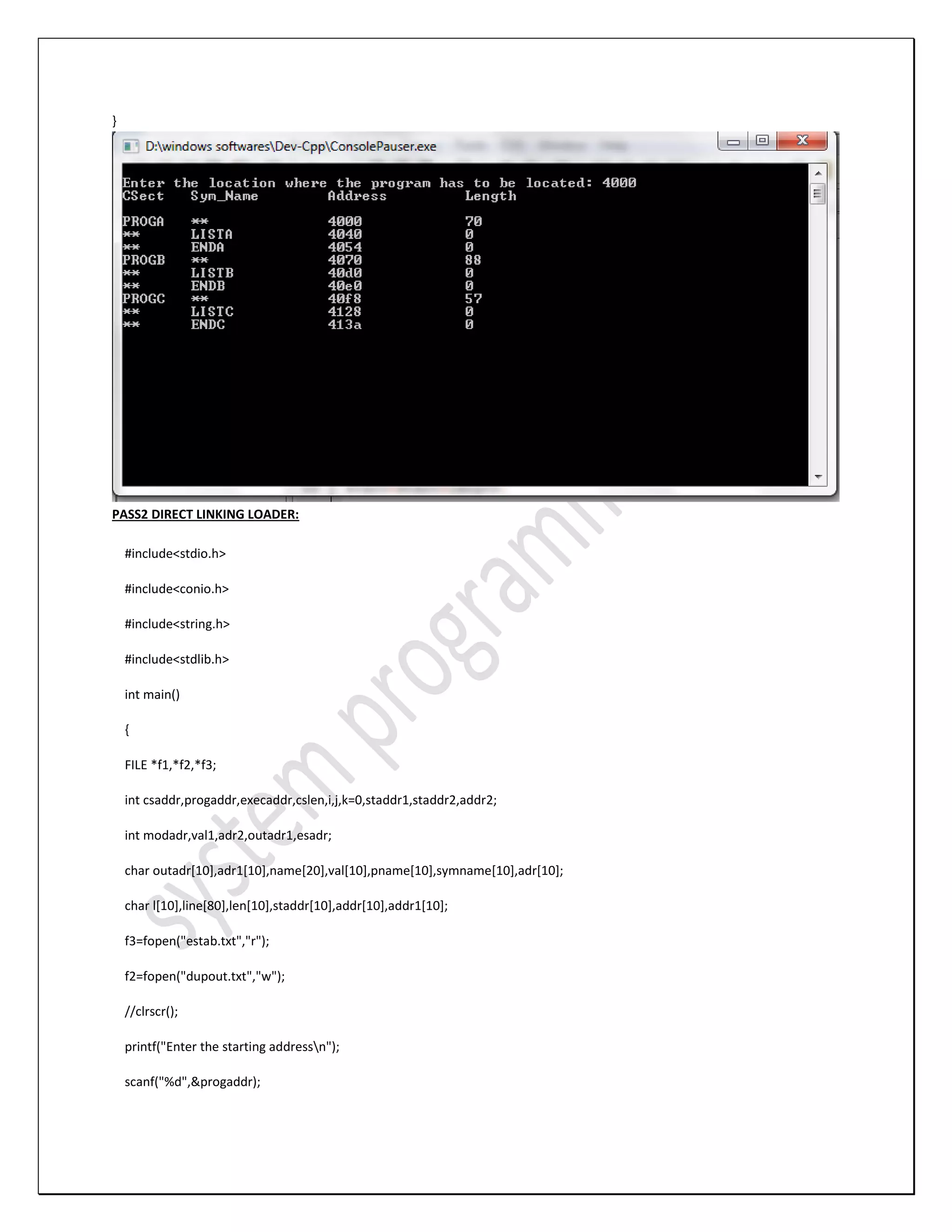 } PASS2 DIRECT LINKING LOADER: #include<stdio.h> #include<conio.h> #include<string.h> #include<stdlib.h> int main() { FILE *f1,*f2,*f3; int csaddr,progaddr,execaddr,cslen,i,j,k=0,staddr1,staddr2,addr2; int modadr,val1,adr2,outadr1,esadr; char outadr[10],adr1[10],name[20],val[10],pname[10],symname[10],adr[10]; char l[10],line[80],len[10],staddr[10],addr[10],addr1[10]; f3=fopen("estab.txt","r"); f2=fopen("dupout.txt","w"); //clrscr(); printf("Enter the starting addressn"); scanf("%d",&progaddr); 
