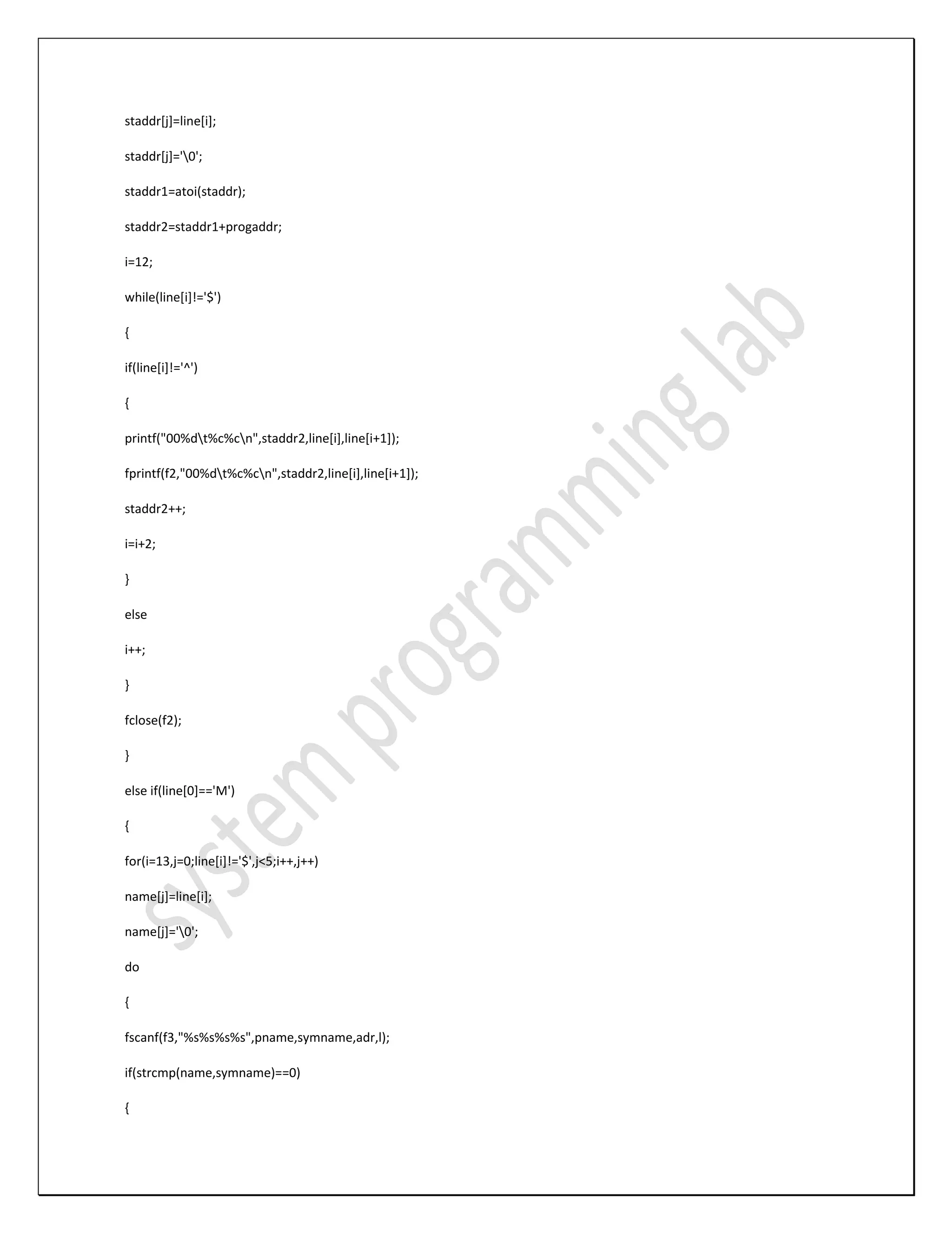 staddr[j]=line[i]; staddr[j]='0'; staddr1=atoi(staddr); staddr2=staddr1+progaddr; i=12; while(line[i]!='$') { if(line[i]!='^') { printf("00%dt%c%cn",staddr2,line[i],line[i+1]); fprintf(f2,"00%dt%c%cn",staddr2,line[i],line[i+1]); staddr2++; i=i+2; } else i++; } fclose(f2); } else if(line[0]=='M') { for(i=13,j=0;line[i]!='$',j<5;i++,j++) name[j]=line[i]; name[j]='0'; do { fscanf(f3,"%s%s%s%s",pname,symname,adr,l); if(strcmp(name,symname)==0) { 