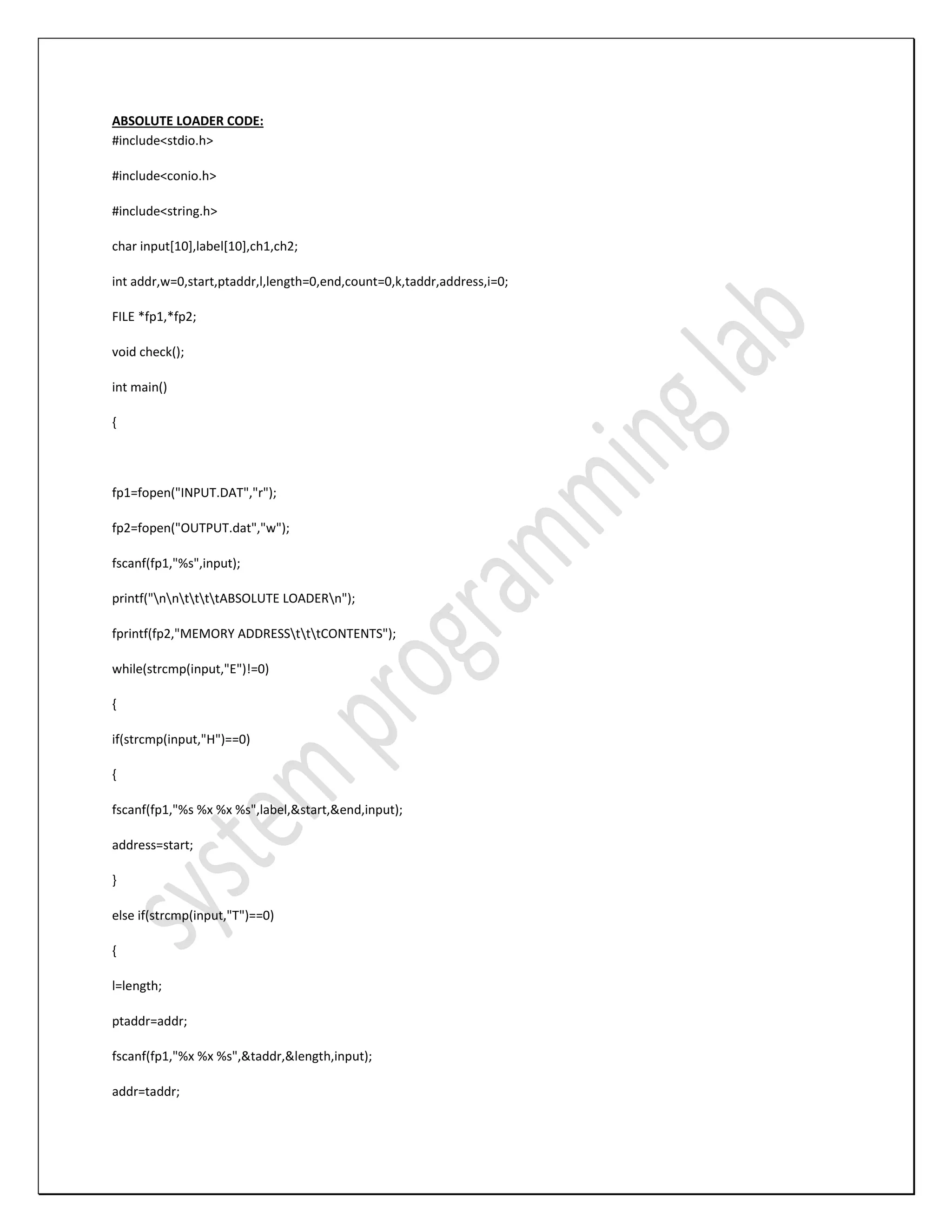 ABSOLUTE LOADER CODE: #include<stdio.h> #include<conio.h> #include<string.h> char input[10],label[10],ch1,ch2; int addr,w=0,start,ptaddr,l,length=0,end,count=0,k,taddr,address,i=0; FILE *fp1,*fp2; void check(); int main() { fp1=fopen("INPUT.DAT","r"); fp2=fopen("OUTPUT.dat","w"); fscanf(fp1,"%s",input); printf("nnttttABSOLUTE LOADERn"); fprintf(fp2,"MEMORY ADDRESStttCONTENTS"); while(strcmp(input,"E")!=0) { if(strcmp(input,"H")==0) { fscanf(fp1,"%s %x %x %s",label,&start,&end,input); address=start; } else if(strcmp(input,"T")==0) { l=length; ptaddr=addr; fscanf(fp1,"%x %x %s",&taddr,&length,input); addr=taddr; 