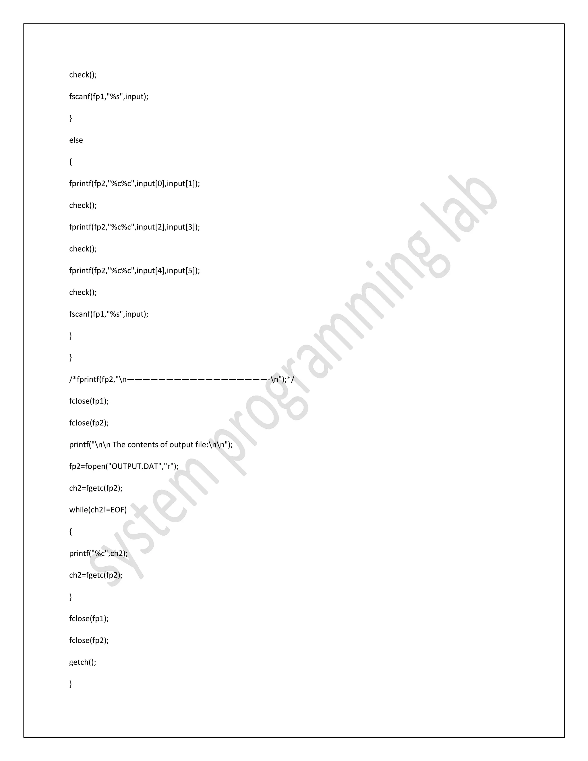 check(); fscanf(fp1,"%s",input); } else { fprintf(fp2,"%c%c",input[0],input[1]); check(); fprintf(fp2,"%c%c",input[2],input[3]); check(); fprintf(fp2,"%c%c",input[4],input[5]); check(); fscanf(fp1,"%s",input); } } /*fprintf(fp2,"n——————————————————-n");*/ fclose(fp1); fclose(fp2); printf("nn The contents of output file:nn"); fp2=fopen("OUTPUT.DAT","r"); ch2=fgetc(fp2); while(ch2!=EOF) { printf("%c",ch2); ch2=fgetc(fp2); } fclose(fp1); fclose(fp2); getch(); } 