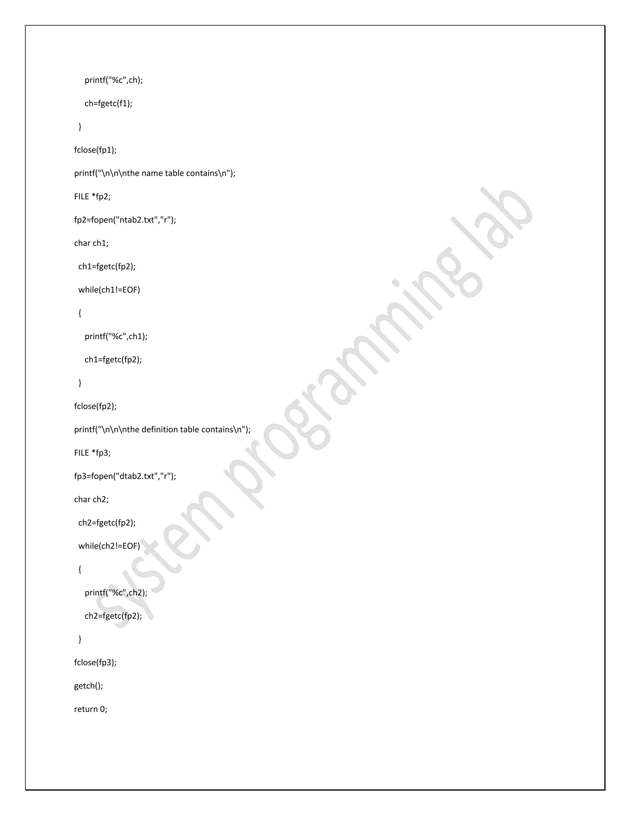 printf("%c",ch); ch=fgetc(f1); } fclose(fp1); printf("nnnthe name table containsn"); FILE *fp2; fp2=fopen("ntab2.txt","r"); char ch1; ch1=fgetc(fp2); while(ch1!=EOF) { printf("%c",ch1); ch1=fgetc(fp2); } fclose(fp2); printf("nnnthe definition table containsn"); FILE *fp3; fp3=fopen("dtab2.txt","r"); char ch2; ch2=fgetc(fp2); while(ch2!=EOF) { printf("%c",ch2); ch2=fgetc(fp2); } fclose(fp3); getch(); return 0; 