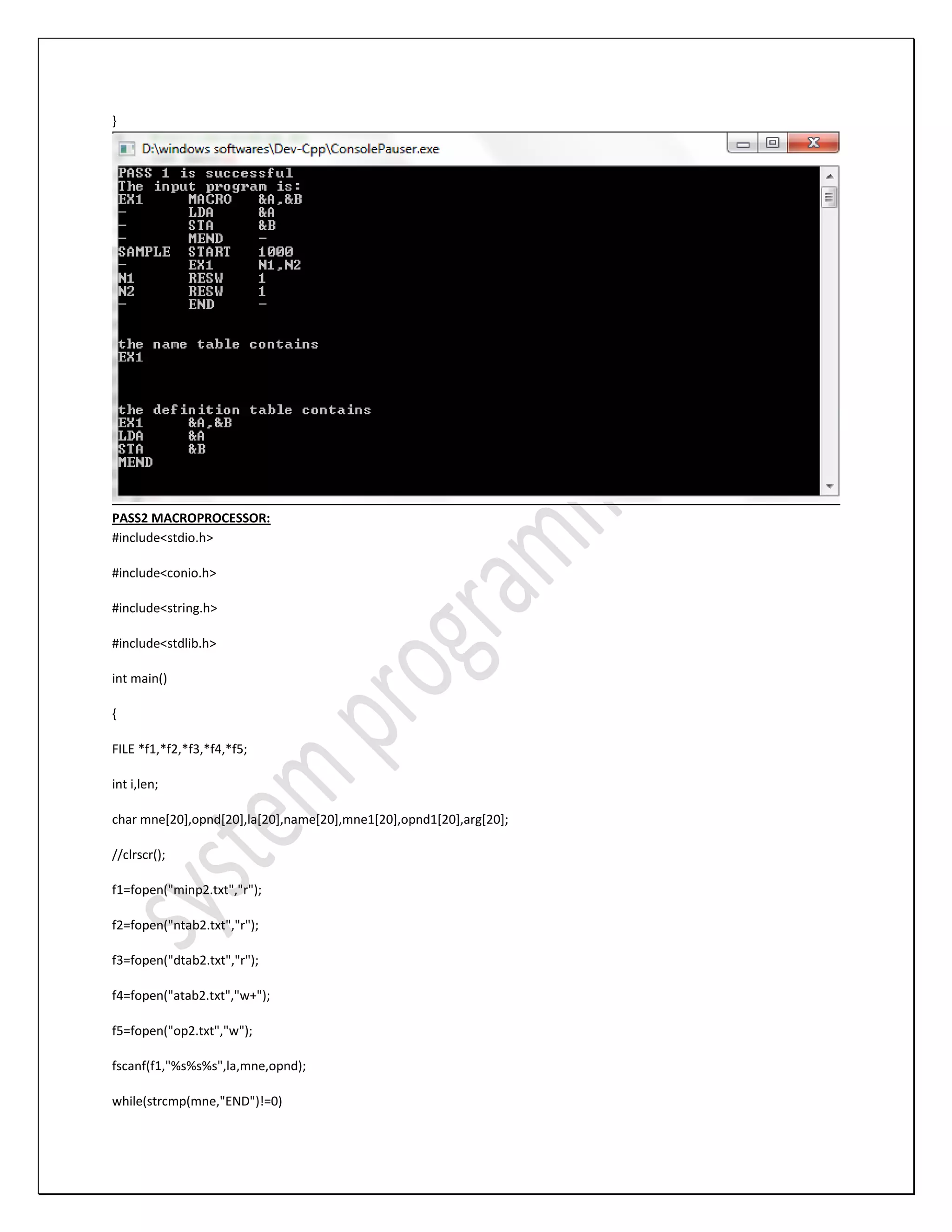 } PASS2 MACROPROCESSOR: #include<stdio.h> #include<conio.h> #include<string.h> #include<stdlib.h> int main() { FILE *f1,*f2,*f3,*f4,*f5; int i,len; char mne[20],opnd[20],la[20],name[20],mne1[20],opnd1[20],arg[20]; //clrscr(); f1=fopen("minp2.txt","r"); f2=fopen("ntab2.txt","r"); f3=fopen("dtab2.txt","r"); f4=fopen("atab2.txt","w+"); f5=fopen("op2.txt","w"); fscanf(f1,"%s%s%s",la,mne,opnd); while(strcmp(mne,"END")!=0) 
