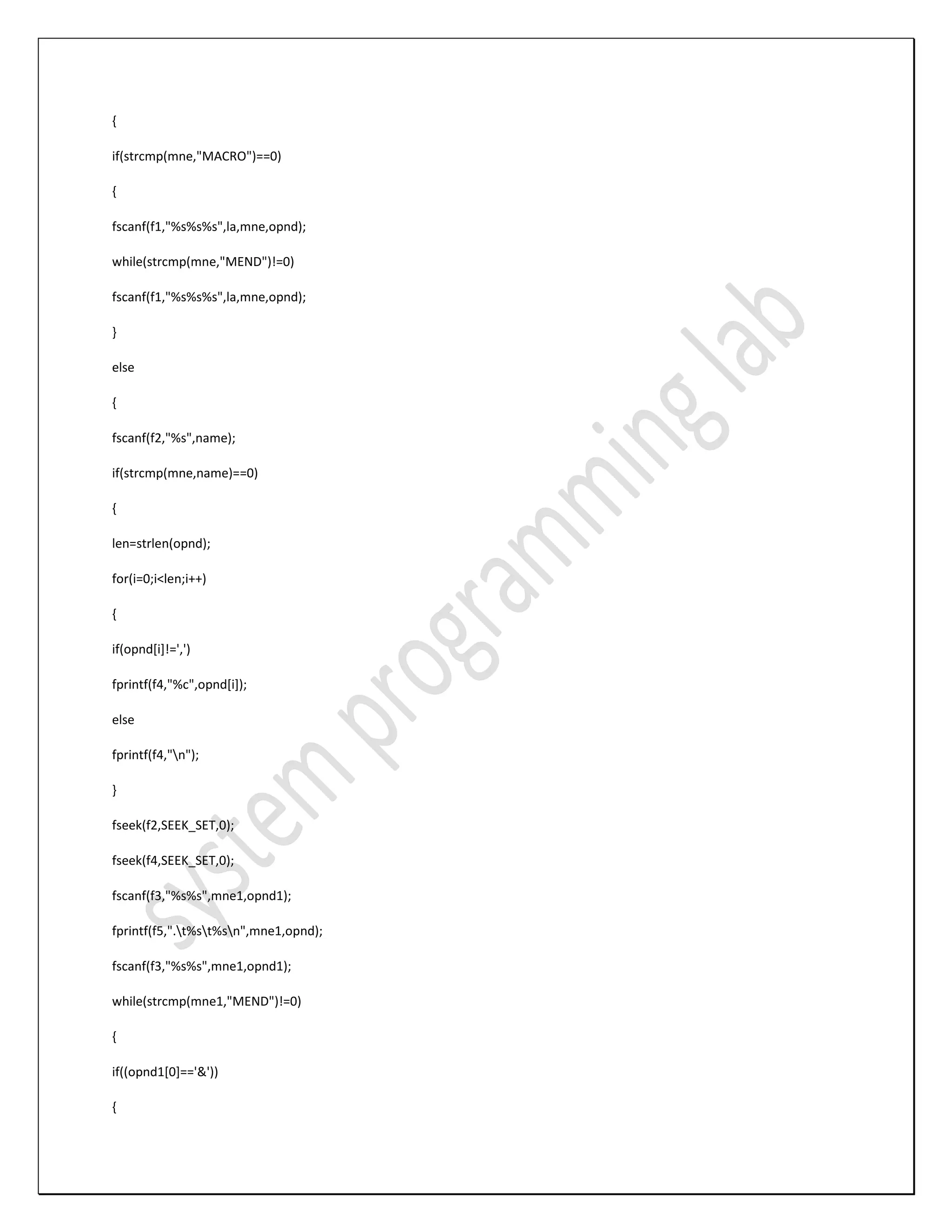 { if(strcmp(mne,"MACRO")==0) { fscanf(f1,"%s%s%s",la,mne,opnd); while(strcmp(mne,"MEND")!=0) fscanf(f1,"%s%s%s",la,mne,opnd); } else { fscanf(f2,"%s",name); if(strcmp(mne,name)==0) { len=strlen(opnd); for(i=0;i<len;i++) { if(opnd[i]!=',') fprintf(f4,"%c",opnd[i]); else fprintf(f4,"n"); } fseek(f2,SEEK_SET,0); fseek(f4,SEEK_SET,0); fscanf(f3,"%s%s",mne1,opnd1); fprintf(f5,".t%st%sn",mne1,opnd); fscanf(f3,"%s%s",mne1,opnd1); while(strcmp(mne1,"MEND")!=0) { if((opnd1[0]=='&')) { 