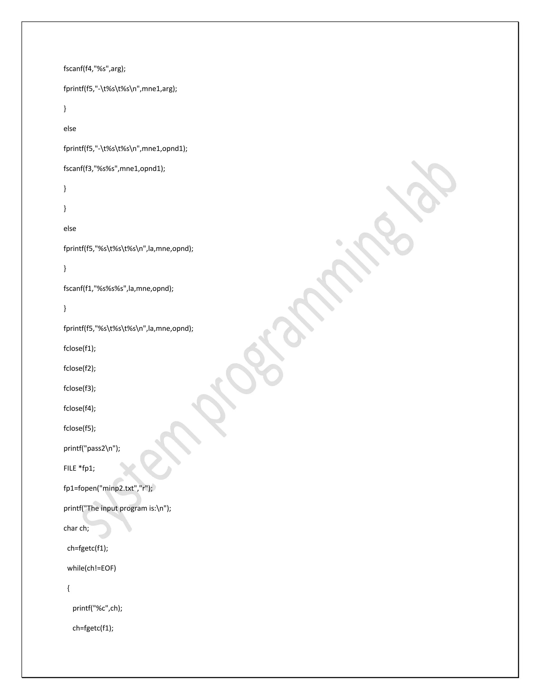 fscanf(f4,"%s",arg); fprintf(f5,"-t%st%sn",mne1,arg); } else fprintf(f5,"-t%st%sn",mne1,opnd1); fscanf(f3,"%s%s",mne1,opnd1); } } else fprintf(f5,"%st%st%sn",la,mne,opnd); } fscanf(f1,"%s%s%s",la,mne,opnd); } fprintf(f5,"%st%st%sn",la,mne,opnd); fclose(f1); fclose(f2); fclose(f3); fclose(f4); fclose(f5); printf("pass2n"); FILE *fp1; fp1=fopen("minp2.txt","r"); printf("The input program is:n"); char ch; ch=fgetc(f1); while(ch!=EOF) { printf("%c",ch); ch=fgetc(f1); 