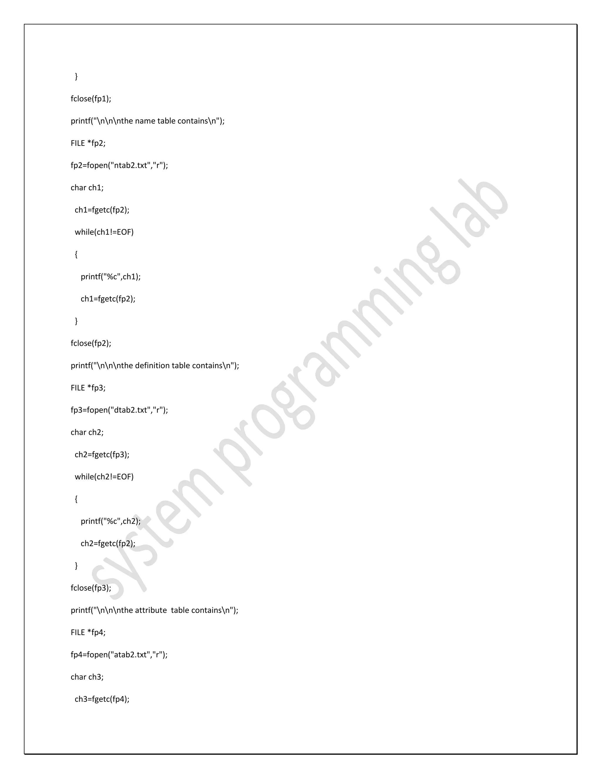 } fclose(fp1); printf("nnnthe name table containsn"); FILE *fp2; fp2=fopen("ntab2.txt","r"); char ch1; ch1=fgetc(fp2); while(ch1!=EOF) { printf("%c",ch1); ch1=fgetc(fp2); } fclose(fp2); printf("nnnthe definition table containsn"); FILE *fp3; fp3=fopen("dtab2.txt","r"); char ch2; ch2=fgetc(fp3); while(ch2!=EOF) { printf("%c",ch2); ch2=fgetc(fp2); } fclose(fp3); printf("nnnthe attribute table containsn"); FILE *fp4; fp4=fopen("atab2.txt","r"); char ch3; ch3=fgetc(fp4); 