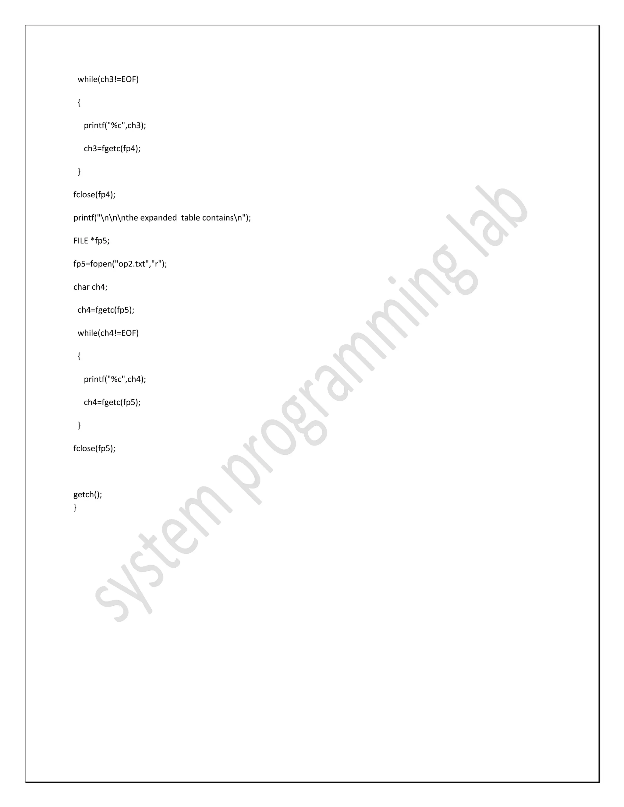 while(ch3!=EOF) { printf("%c",ch3); ch3=fgetc(fp4); } fclose(fp4); printf("nnnthe expanded table containsn"); FILE *fp5; fp5=fopen("op2.txt","r"); char ch4; ch4=fgetc(fp5); while(ch4!=EOF) { printf("%c",ch4); ch4=fgetc(fp5); } fclose(fp5); getch(); } 