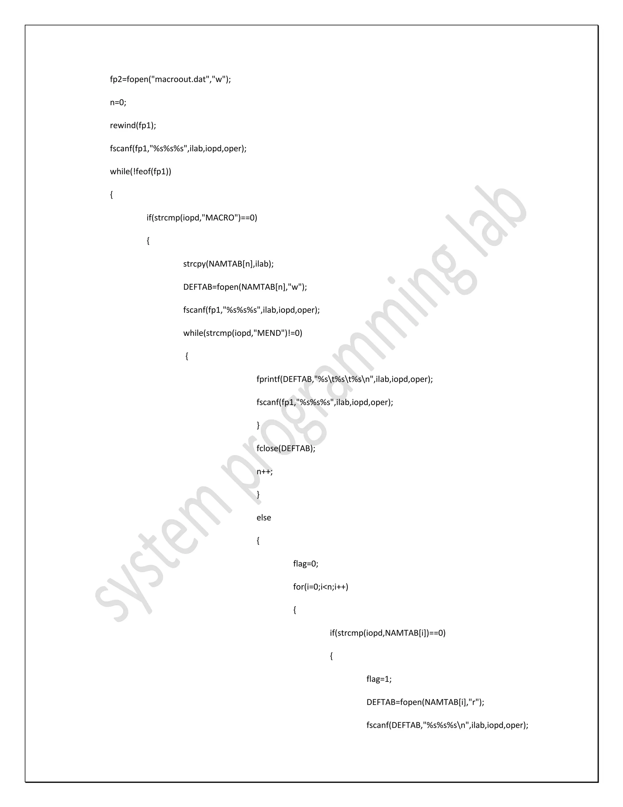 fp2=fopen("macroout.dat","w"); n=0; rewind(fp1); fscanf(fp1,"%s%s%s",ilab,iopd,oper); while(!feof(fp1)) { if(strcmp(iopd,"MACRO")==0) { strcpy(NAMTAB[n],ilab); DEFTAB=fopen(NAMTAB[n],"w"); fscanf(fp1,"%s%s%s",ilab,iopd,oper); while(strcmp(iopd,"MEND")!=0) { fprintf(DEFTAB,"%st%st%sn",ilab,iopd,oper); fscanf(fp1,"%s%s%s",ilab,iopd,oper); } fclose(DEFTAB); n++; } else { flag=0; for(i=0;i<n;i++) { if(strcmp(iopd,NAMTAB[i])==0) { flag=1; DEFTAB=fopen(NAMTAB[i],"r"); fscanf(DEFTAB,"%s%s%sn",ilab,iopd,oper); 