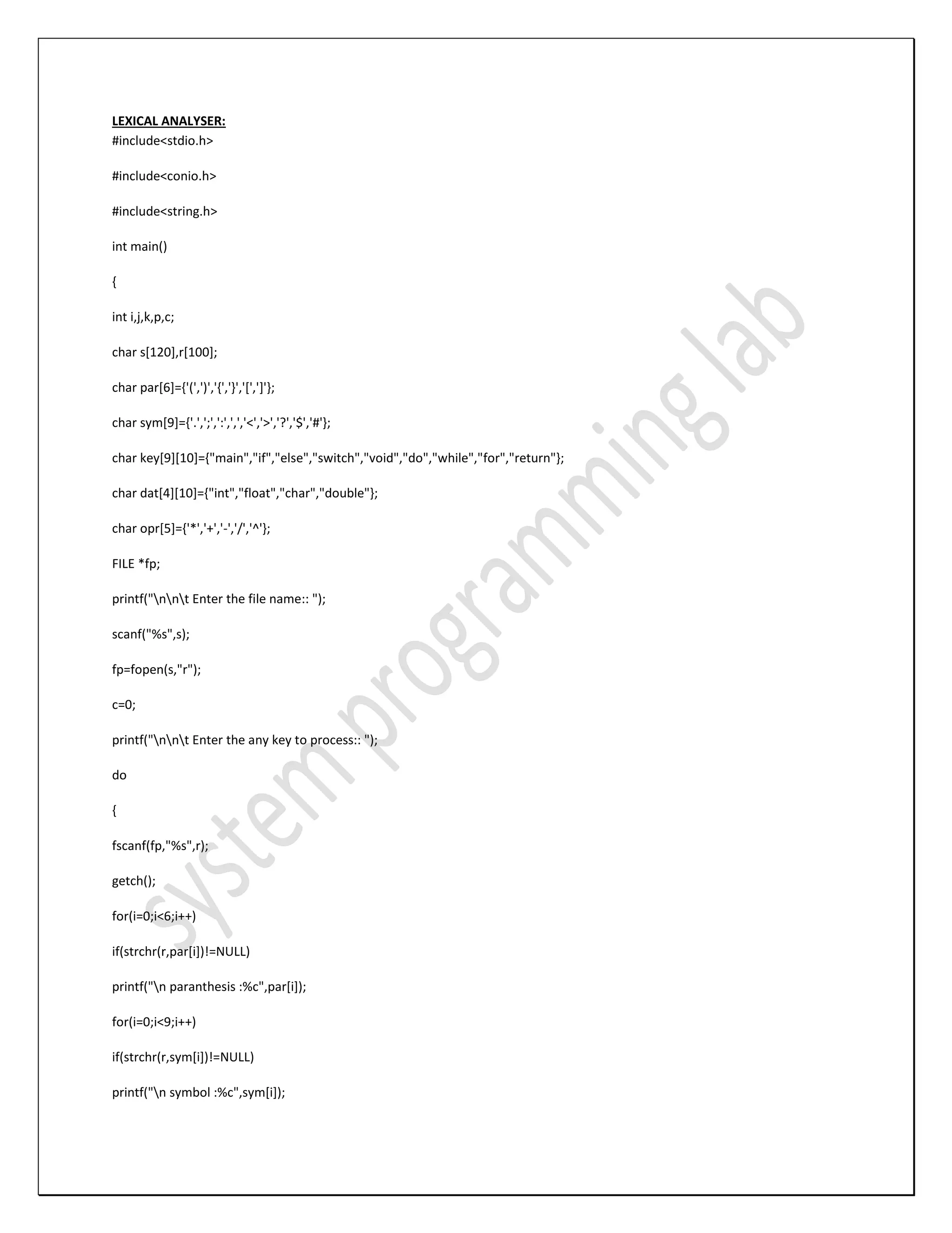 LEXICAL ANALYSER: #include<stdio.h> #include<conio.h> #include<string.h> int main() { int i,j,k,p,c; char s[120],r[100]; char par[6]={'(',')','{','}','[',']'}; char sym[9]={'.',';',':',',','<','>','?','$','#'}; char key[9][10]={"main","if","else","switch","void","do","while","for","return"}; char dat[4][10]={"int","float","char","double"}; char opr[5]={'*','+','-','/','^'}; FILE *fp; printf("nnt Enter the file name:: "); scanf("%s",s); fp=fopen(s,"r"); c=0; printf("nnt Enter the any key to process:: "); do { fscanf(fp,"%s",r); getch(); for(i=0;i<6;i++) if(strchr(r,par[i])!=NULL) printf("n paranthesis :%c",par[i]); for(i=0;i<9;i++) if(strchr(r,sym[i])!=NULL) printf("n symbol :%c",sym[i]); 