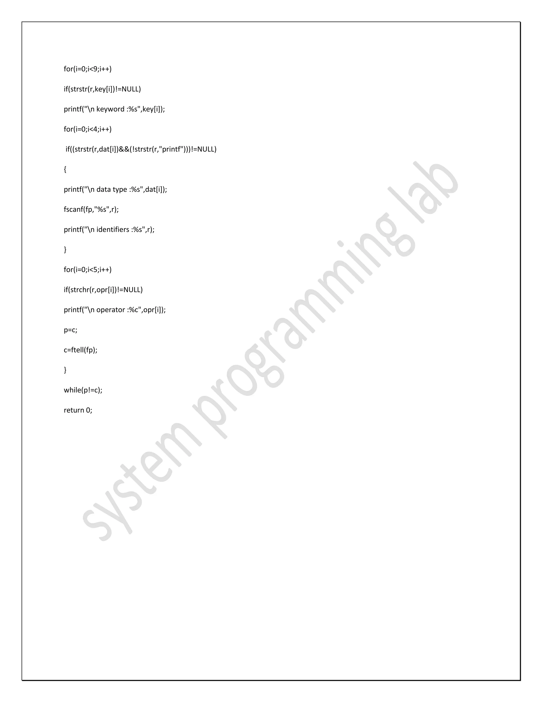 for(i=0;i<9;i++) if(strstr(r,key[i])!=NULL) printf("n keyword :%s",key[i]); for(i=0;i<4;i++) if((strstr(r,dat[i])&&(!strstr(r,"printf")))!=NULL) { printf("n data type :%s",dat[i]); fscanf(fp,"%s",r); printf("n identifiers :%s",r); } for(i=0;i<5;i++) if(strchr(r,opr[i])!=NULL) printf("n operator :%c",opr[i]); p=c; c=ftell(fp); } while(p!=c); return 0; 
