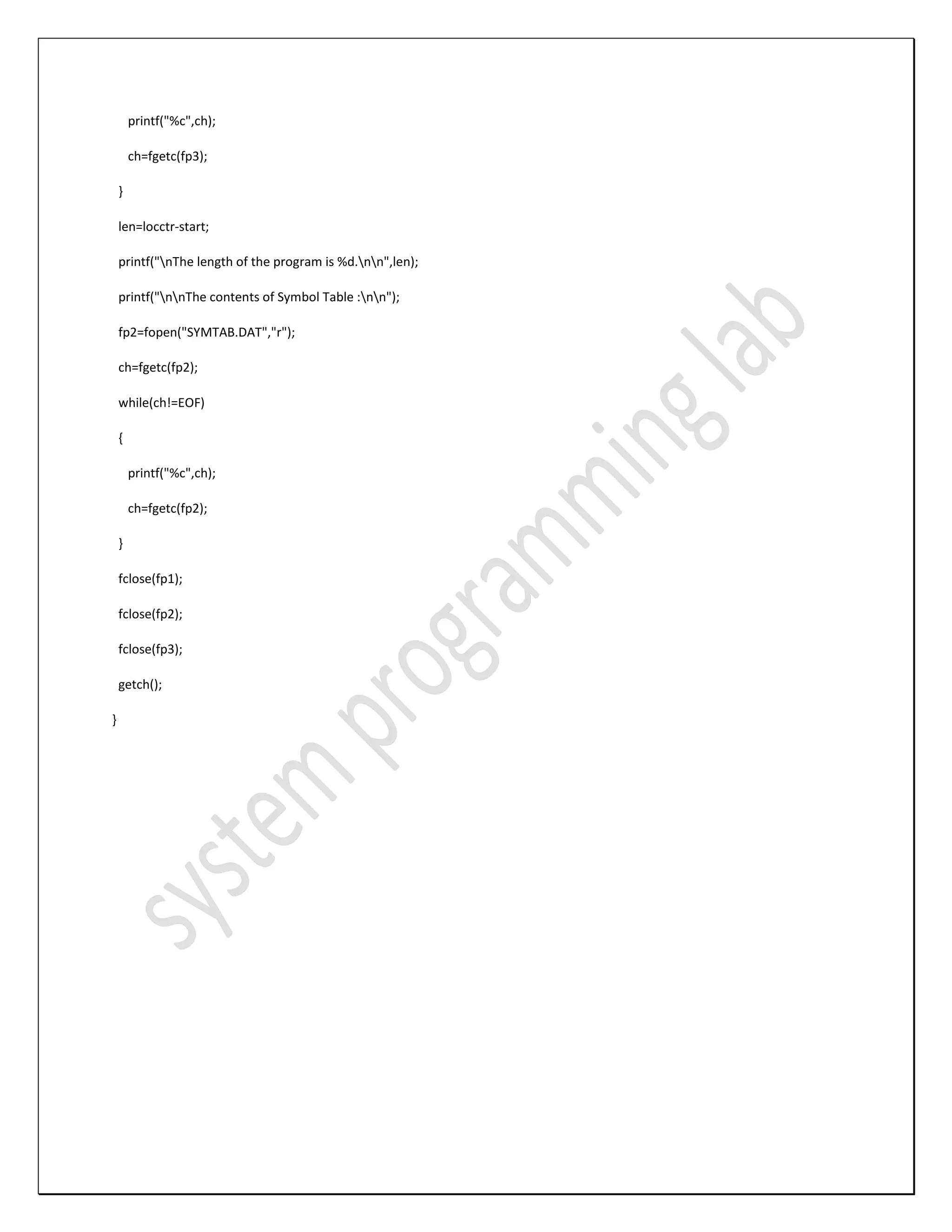 printf("%c",ch); ch=fgetc(fp3); } len=locctr-start; printf("nThe length of the program is %d.nn",len); printf("nnThe contents of Symbol Table :nn"); fp2=fopen("SYMTAB.DAT","r"); ch=fgetc(fp2); while(ch!=EOF) { printf("%c",ch); ch=fgetc(fp2); } fclose(fp1); fclose(fp2); fclose(fp3); getch(); } 