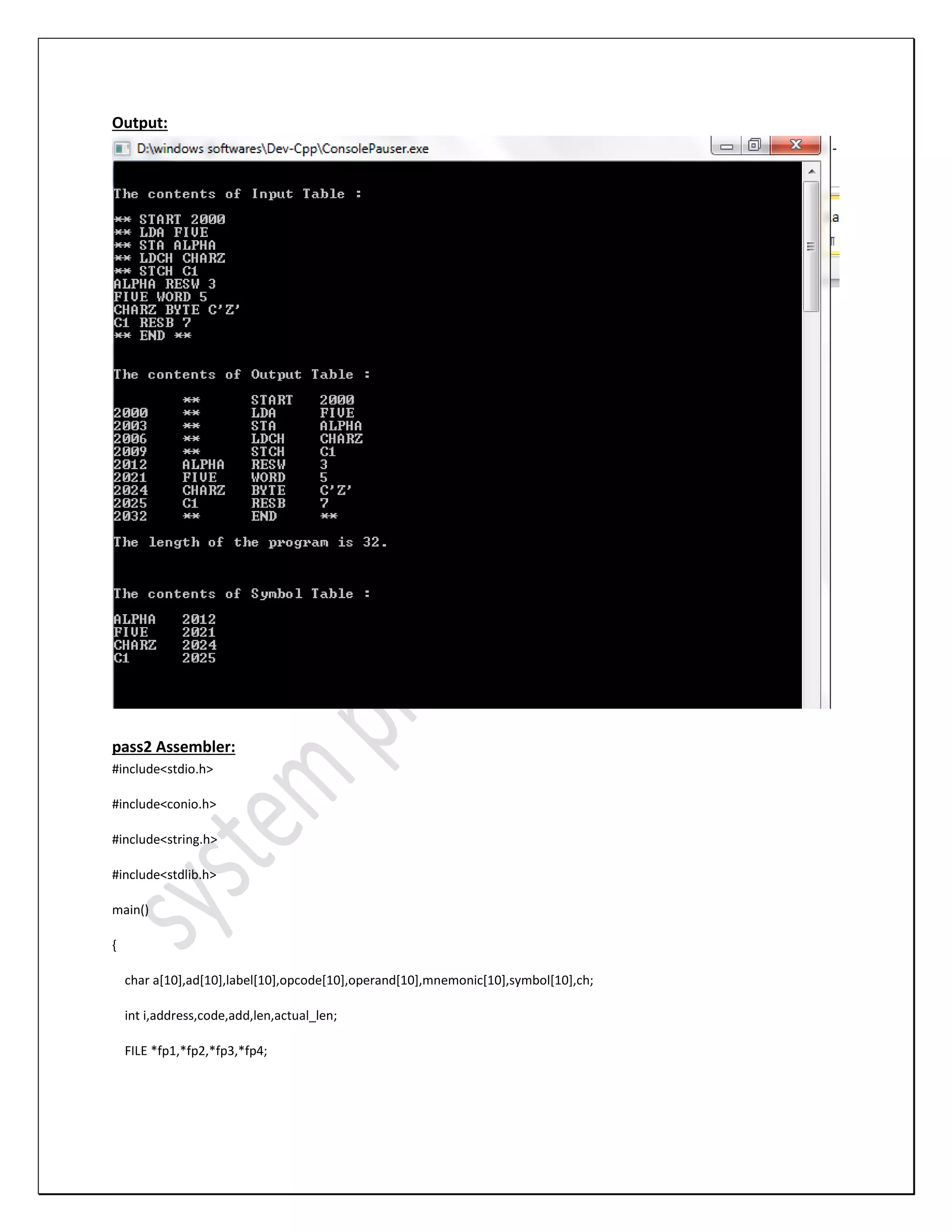 Output: pass2 Assembler: #include<stdio.h> #include<conio.h> #include<string.h> #include<stdlib.h> main() { char a[10],ad[10],label[10],opcode[10],operand[10],mnemonic[10],symbol[10],ch; int i,address,code,add,len,actual_len; FILE *fp1,*fp2,*fp3,*fp4; 
