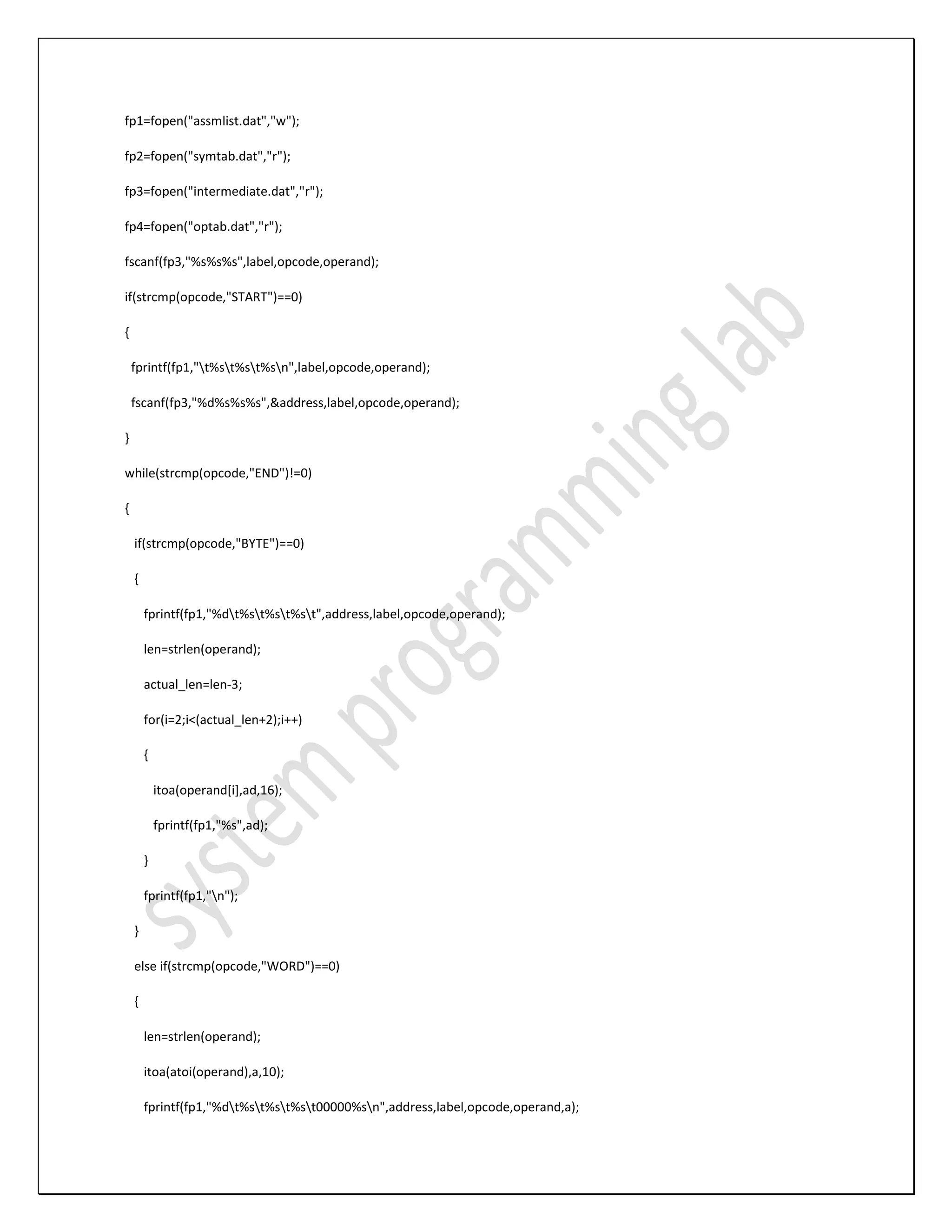 fp1=fopen("assmlist.dat","w"); fp2=fopen("symtab.dat","r"); fp3=fopen("intermediate.dat","r"); fp4=fopen("optab.dat","r"); fscanf(fp3,"%s%s%s",label,opcode,operand); if(strcmp(opcode,"START")==0) { fprintf(fp1,"t%st%st%sn",label,opcode,operand); fscanf(fp3,"%d%s%s%s",&address,label,opcode,operand); } while(strcmp(opcode,"END")!=0) { if(strcmp(opcode,"BYTE")==0) { fprintf(fp1,"%dt%st%st%st",address,label,opcode,operand); len=strlen(operand); actual_len=len-3; for(i=2;i<(actual_len+2);i++) { itoa(operand[i],ad,16); fprintf(fp1,"%s",ad); } fprintf(fp1,"n"); } else if(strcmp(opcode,"WORD")==0) { len=strlen(operand); itoa(atoi(operand),a,10); fprintf(fp1,"%dt%st%st%st00000%sn",address,label,opcode,operand,a); 