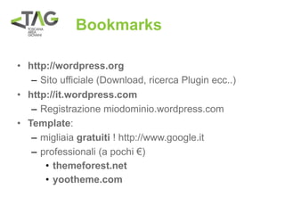 Bookmarks

• http://wordpress.org
   – Sito ufficiale (Download, ricerca Plugin ecc..)
• http://it.wordpress.com
   – Registrazione miodominio.wordpress.com
• Template:
   – migliaia gratuiti ! http://www.google.it
   – professionali (a pochi €)
      • themeforest.net
      • yootheme.com
 