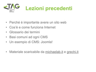 Lezioni precedenti

•   Perché è importante avere un sito web
•   Cos’è e come funziona Internet
•   Glossario dei termini
•   Basi comuni ad ogni CMS
•   Un esempio di CMS: Joomla!

• Materiale scaricabile da michaelab.it e grechi.it
 